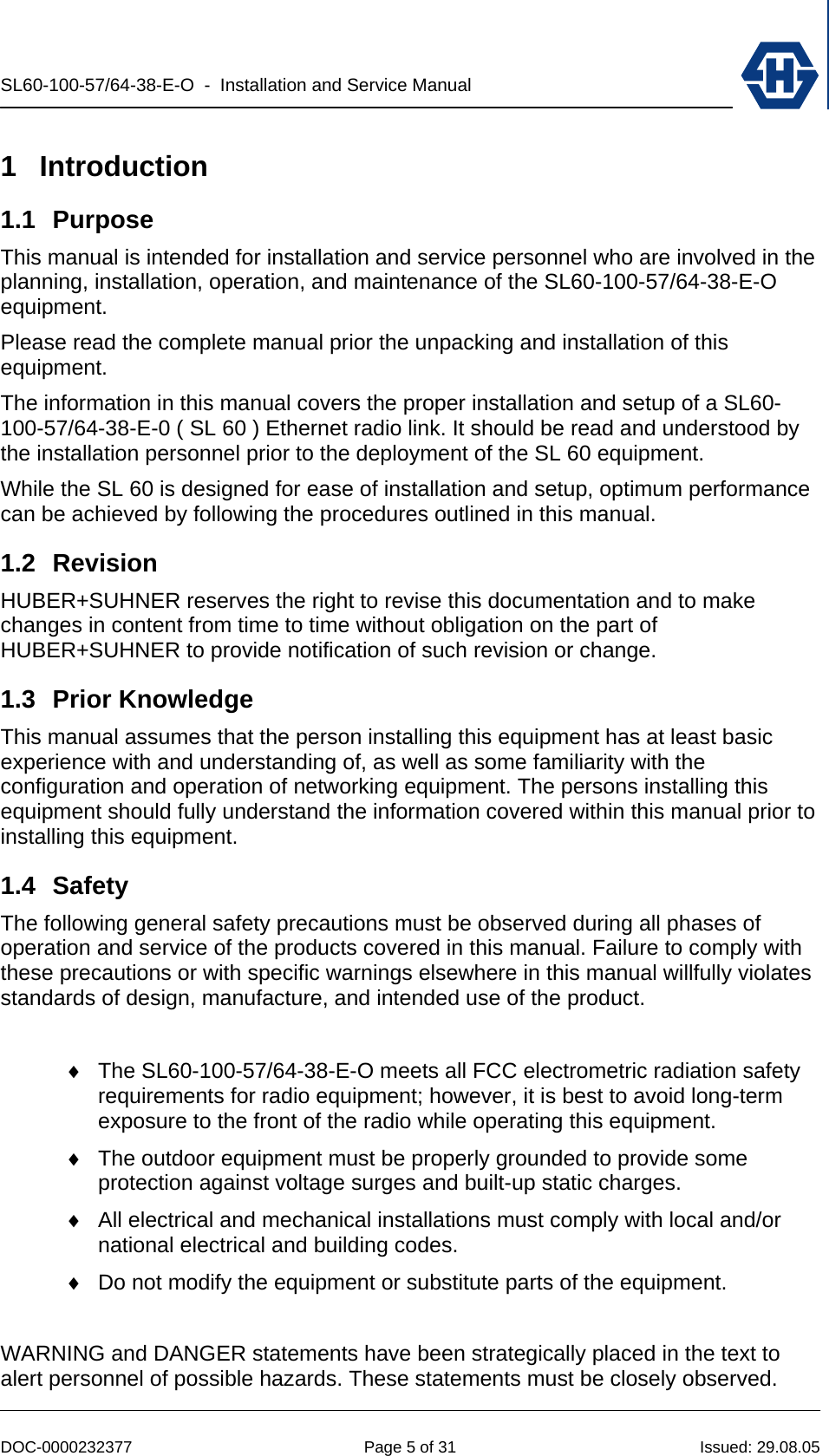 SL60-100-57/64-38-E-O  -  Installation and Service Manual   DOC-0000232377  Page 5 of 31  Issued: 29.08.05 1 Introduction 1.1 Purpose This manual is intended for installation and service personnel who are involved in the planning, installation, operation, and maintenance of the SL60-100-57/64-38-E-O equipment. Please read the complete manual prior the unpacking and installation of this equipment. The information in this manual covers the proper installation and setup of a SL60-100-57/64-38-E-0 ( SL 60 ) Ethernet radio link. It should be read and understood by the installation personnel prior to the deployment of the SL 60 equipment.  While the SL 60 is designed for ease of installation and setup, optimum performance can be achieved by following the procedures outlined in this manual. 1.2 Revision HUBER+SUHNER reserves the right to revise this documentation and to make changes in content from time to time without obligation on the part of HUBER+SUHNER to provide notification of such revision or change. 1.3 Prior Knowledge This manual assumes that the person installing this equipment has at least basic experience with and understanding of, as well as some familiarity with the configuration and operation of networking equipment. The persons installing this equipment should fully understand the information covered within this manual prior to installing this equipment. 1.4 Safety The following general safety precautions must be observed during all phases of operation and service of the products covered in this manual. Failure to comply with these precautions or with specific warnings elsewhere in this manual willfully violates standards of design, manufacture, and intended use of the product.   ♦  The SL60-100-57/64-38-E-O meets all FCC electrometric radiation safety requirements for radio equipment; however, it is best to avoid long-term exposure to the front of the radio while operating this equipment. ♦  The outdoor equipment must be properly grounded to provide some protection against voltage surges and built-up static charges.  ♦  All electrical and mechanical installations must comply with local and/or national electrical and building codes. ♦  Do not modify the equipment or substitute parts of the equipment.   WARNING and DANGER statements have been strategically placed in the text to alert personnel of possible hazards. These statements must be closely observed.  