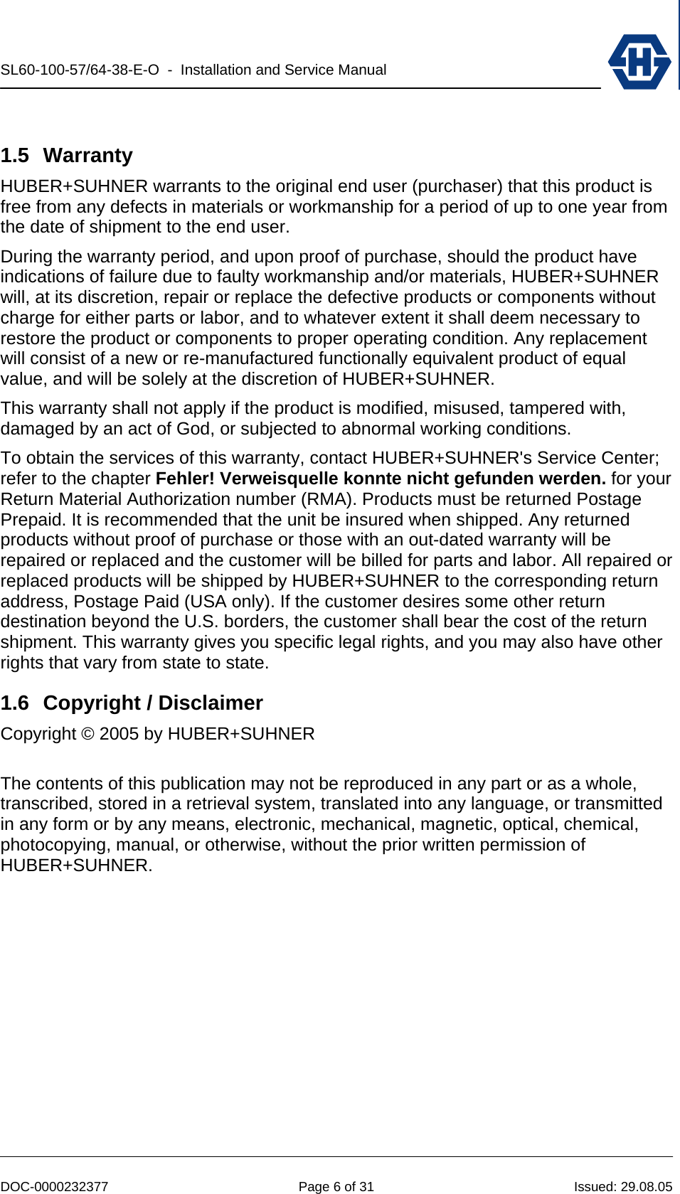 SL60-100-57/64-38-E-O  -  Installation and Service Manual   DOC-0000232377  Page 6 of 31  Issued: 29.08.05  1.5 Warranty HUBER+SUHNER warrants to the original end user (purchaser) that this product is free from any defects in materials or workmanship for a period of up to one year from the date of shipment to the end user. During the warranty period, and upon proof of purchase, should the product have indications of failure due to faulty workmanship and/or materials, HUBER+SUHNER   will, at its discretion, repair or replace the defective products or components without charge for either parts or labor, and to whatever extent it shall deem necessary to restore the product or components to proper operating condition. Any replacement will consist of a new or re-manufactured functionally equivalent product of equal value, and will be solely at the discretion of HUBER+SUHNER.  This warranty shall not apply if the product is modified, misused, tampered with, damaged by an act of God, or subjected to abnormal working conditions. To obtain the services of this warranty, contact HUBER+SUHNER&apos;s Service Center; refer to the chapter Fehler! Verweisquelle konnte nicht gefunden werden. for your Return Material Authorization number (RMA). Products must be returned Postage Prepaid. It is recommended that the unit be insured when shipped. Any returned products without proof of purchase or those with an out-dated warranty will be repaired or replaced and the customer will be billed for parts and labor. All repaired or replaced products will be shipped by HUBER+SUHNER to the corresponding return address, Postage Paid (USA only). If the customer desires some other return destination beyond the U.S. borders, the customer shall bear the cost of the return shipment. This warranty gives you specific legal rights, and you may also have other rights that vary from state to state. 1.6  Copyright / Disclaimer Copyright © 2005 by HUBER+SUHNER  The contents of this publication may not be reproduced in any part or as a whole, transcribed, stored in a retrieval system, translated into any language, or transmitted in any form or by any means, electronic, mechanical, magnetic, optical, chemical, photocopying, manual, or otherwise, without the prior written permission of HUBER+SUHNER. 