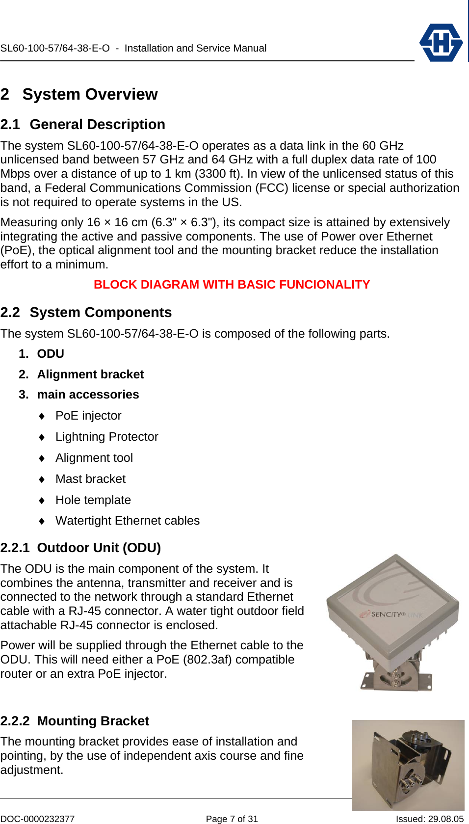 SL60-100-57/64-38-E-O  -  Installation and Service Manual   DOC-0000232377  Page 7 of 31  Issued: 29.08.05 2 System Overview 2.1  General Description  The system SL60-100-57/64-38-E-O operates as a data link in the 60 GHz unlicensed band between 57 GHz and 64 GHz with a full duplex data rate of 100 Mbps over a distance of up to 1 km (3300 ft). In view of the unlicensed status of this band, a Federal Communications Commission (FCC) license or special authorization is not required to operate systems in the US. Measuring only 16 × 16 cm (6.3&quot; × 6.3&quot;), its compact size is attained by extensively integrating the active and passive components. The use of Power over Ethernet (PoE), the optical alignment tool and the mounting bracket reduce the installation effort to a minimum. BLOCK DIAGRAM WITH BASIC FUNCIONALITY 2.2 System Components The system SL60-100-57/64-38-E-O is composed of the following parts. 1. ODU 2. Alignment bracket 3. main accessories ♦ PoE injector ♦ Lightning Protector ♦ Alignment tool ♦ Mast bracket ♦ Hole template ♦ Watertight Ethernet cables 2.2.1  Outdoor Unit (ODU) The ODU is the main component of the system. It combines the antenna, transmitter and receiver and is connected to the network through a standard Ethernet cable with a RJ-45 connector. A water tight outdoor field attachable RJ-45 connector is enclosed. Power will be supplied through the Ethernet cable to the ODU. This will need either a PoE (802.3af) compatible router or an extra PoE injector.  2.2.2 Mounting Bracket The mounting bracket provides ease of installation and pointing, by the use of independent axis course and fine adjustment. 