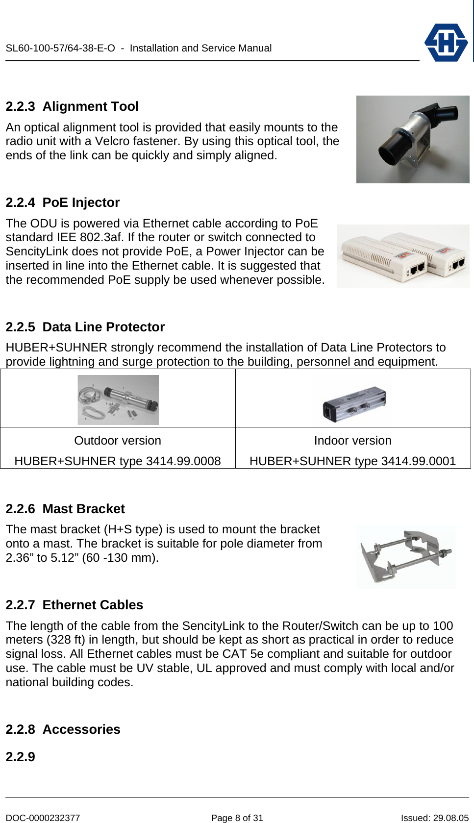 SL60-100-57/64-38-E-O  -  Installation and Service Manual   DOC-0000232377  Page 8 of 31  Issued: 29.08.05  2.2.3 Alignment Tool An optical alignment tool is provided that easily mounts to the radio unit with a Velcro fastener. By using this optical tool, the ends of the link can be quickly and simply aligned.  2.2.4 PoE Injector The ODU is powered via Ethernet cable according to PoE standard IEE 802.3af. If the router or switch connected to SencityLink does not provide PoE, a Power Injector can be inserted in line into the Ethernet cable. It is suggested that the recommended PoE supply be used whenever possible.  2.2.5 Data Line Protector HUBER+SUHNER strongly recommend the installation of Data Line Protectors to provide lightning and surge protection to the building, personnel and equipment.   Outdoor version HUBER+SUHNER type 3414.99.0008 Indoor version HUBER+SUHNER type 3414.99.0001  2.2.6 Mast Bracket The mast bracket (H+S type) is used to mount the bracket onto a mast. The bracket is suitable for pole diameter from 2.36” to 5.12” (60 -130 mm).  2.2.7 Ethernet Cables The length of the cable from the SencityLink to the Router/Switch can be up to 100 meters (328 ft) in length, but should be kept as short as practical in order to reduce signal loss. All Ethernet cables must be CAT 5e compliant and suitable for outdoor use. The cable must be UV stable, UL approved and must comply with local and/or national building codes.  2.2.8 Accessories 2.2.9  