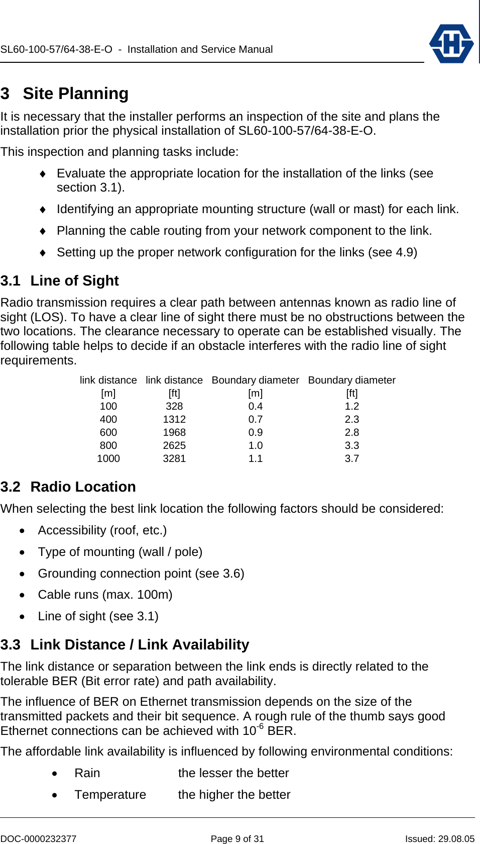 SL60-100-57/64-38-E-O  -  Installation and Service Manual   DOC-0000232377  Page 9 of 31  Issued: 29.08.05 3 Site Planning It is necessary that the installer performs an inspection of the site and plans the installation prior the physical installation of SL60-100-57/64-38-E-O. This inspection and planning tasks include: ♦  Evaluate the appropriate location for the installation of the links (see section 3.1). ♦  Identifying an appropriate mounting structure (wall or mast) for each link. ♦  Planning the cable routing from your network component to the link. ♦  Setting up the proper network configuration for the links (see 4.9) 3.1  Line of Sight Radio transmission requires a clear path between antennas known as radio line of sight (LOS). To have a clear line of sight there must be no obstructions between the two locations. The clearance necessary to operate can be established visually. The following table helps to decide if an obstacle interferes with the radio line of sight requirements. link distance[m]link distance[ft]Boundary diameter[m]Boundary diameter[ft]100 328 0.4 1.2400 1312 0.7 2.3600 1968 0.9 2.8800 2625 1.0 3.31000 3281 1.1 3.7 3.2 Radio Location When selecting the best link location the following factors should be considered: •  Accessibility (roof, etc.) •  Type of mounting (wall / pole) •  Grounding connection point (see 3.6) •  Cable runs (max. 100m) •  Line of sight (see 3.1) 3.3  Link Distance / Link Availability The link distance or separation between the link ends is directly related to the tolerable BER (Bit error rate) and path availability. The influence of BER on Ethernet transmission depends on the size of the transmitted packets and their bit sequence. A rough rule of the thumb says good Ethernet connections can be achieved with 10-6 BER. The affordable link availability is influenced by following environmental conditions: •  Rain  the lesser the better •  Temperature  the higher the better 