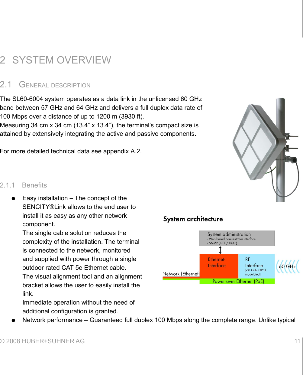 2 SYSTEM OVERVIEW2.1 GENERAL DESCRIPTIONThe SL60-6004 system operates as a data link in the unlicensed 60 GHz band between 57 GHz and 64 GHz and delivers a full duplex data rate of 100 Mbps over a distance of up to 1200 m (3930 ft).Measuring 34 cm x 34 cm (13.4“ x 13.4“), the terminal’s compact size is attained by extensively integrating the active and passive components.For more detailed technical data see appendix A.2.2.1.1 Benefits●Easy installation – The concept of the SENCITY®Link allows to the end user to install it as easy as any other network component.The single cable solution reduces the complexity of the installation. The terminal is connected to the network, monitored and supplied with power through a single outdoor rated CAT 5e Ethernet cable.The visual alignment tool and an alignment bracket allows the user to easily install the link.Immediate operation without the need of additional configuration is granted.●Network performance – Guaranteed full duplex 100 Mbps along the complete range. Unlike typical © 2008 HUBER+SUHNER AG 11 