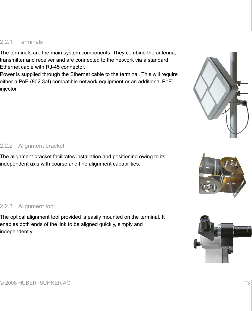 2.2.1 TerminalsThe terminals are the main system components. They combine the antenna, transmitter and receiver and are connected to the network via a standard Ethernet cable with RJ-45 connector.Power is supplied through the Ethernet cable to the terminal. This will require either a PoE (802.3af) compatible network equipment or an additional PoE injector.2.2.2 Alignment bracketThe alignment bracket facilitates installation and positioning owing to its independent axis with coarse and fine alignment capabilities.2.2.3 Alignment toolThe optical alignment tool provided is easily mounted on the terminal. It enables both ends of the link to be aligned quickly, simply and independently.© 2008 HUBER+SUHNER AG 13 