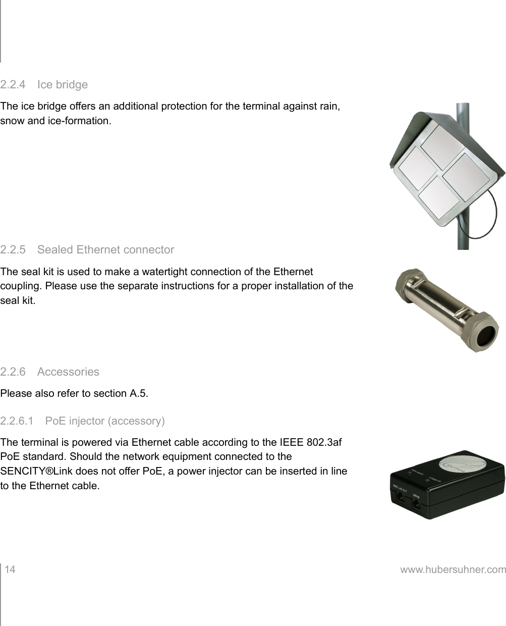 2.2.4 Ice bridgeThe ice bridge offers an additional protection for the terminal against rain, snow and ice-formation.2.2.5 Sealed Ethernet connectorThe seal kit is used to make a watertight connection of the Ethernet coupling. Please use the separate instructions for a proper installation of the seal kit.2.2.6 AccessoriesPlease also refer to section A.5.2.2.6.1 PoE injector (accessory)The terminal is powered via Ethernet cable according to the IEEE 802.3af PoE standard. Should the network equipment connected to the SENCITY®Link does not offer PoE, a power injector can be inserted in line to the Ethernet cable. 14 www.hubersuhner.com