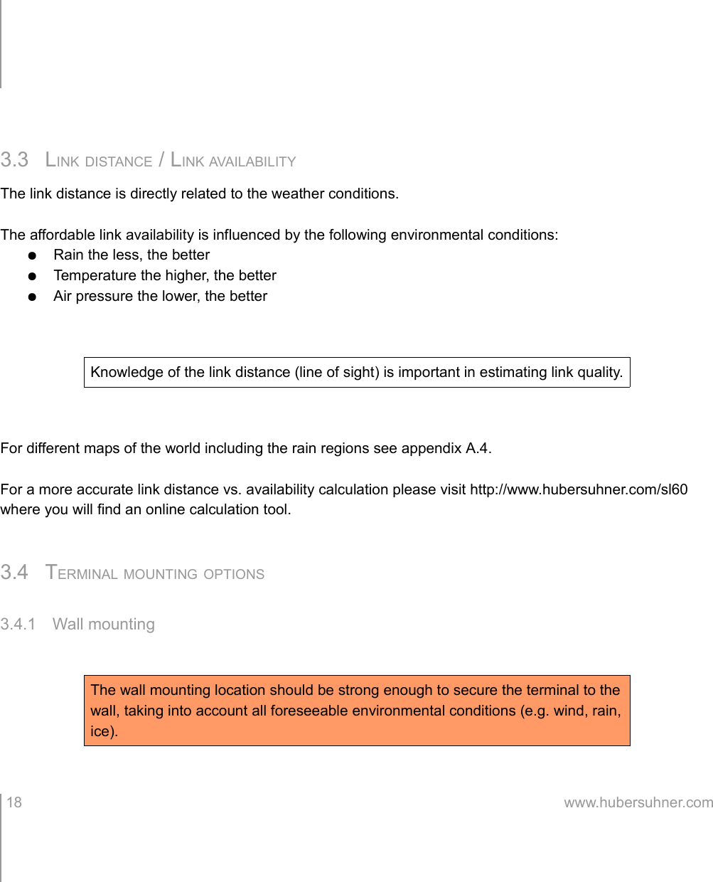 3.3 LINK DISTANCE / LINK AVAILABILITYThe link distance is directly related to the weather conditions.The affordable link availability is influenced by the following environmental conditions:●Rain the less, the better●Temperature the higher, the better●Air pressure the lower, the betterFor different maps of the world including the rain regions see appendix A.4.For a more accurate link distance vs. availability calculation please visit http://www.hubersuhner.com/sl60 where you will find an online calculation tool.3.4 TERMINAL MOUNTING OPTIONS3.4.1 Wall mounting 18 www.hubersuhner.comKnowledge of the link distance (line of sight) is important in estimating link quality.The wall mounting location should be strong enough to secure the terminal to the wall, taking into account all foreseeable environmental conditions (e.g. wind, rain, ice).