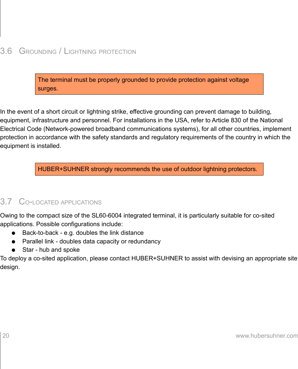 3.6 GROUNDING / LIGHTNING PROTECTIONIn the event of a short circuit or lightning strike, effective grounding can prevent damage to building, equipment, infrastructure and personnel. For installations in the USA, refer to Article 830 of the National Electrical Code (Network-powered broadband communications systems), for all other countries, implement protection in accordance with the safety standards and regulatory requirements of the country in which the equipment is installed.3.7 CO-LOCATED APPLICATIONSOwing to the compact size of the SL60-6004 integrated terminal, it is particularly suitable for co-sited applications. Possible configurations include:●Back-to-back - e.g. doubles the link distance●Parallel link - doubles data capacity or redundancy●Star - hub and spokeTo deploy a co-sited application, please contact HUBER+SUHNER to assist with devising an appropriate site design. 20 www.hubersuhner.comThe terminal must be properly grounded to provide protection against voltage surges.HUBER+SUHNER strongly recommends the use of outdoor lightning protectors.