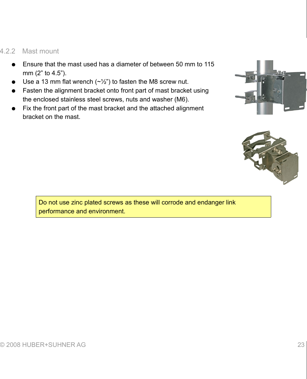 4.2.2 Mast mount●Ensure that the mast used has a diameter of between 50 mm to 115 mm (2” to 4.5”).●Use a 13 mm flat wrench (~½”) to fasten the M8 screw nut.●Fasten the alignment bracket onto front part of mast bracket using the enclosed stainless steel screws, nuts and washer (M6).●Fix the front part of the mast bracket and the attached alignment bracket on the mast.© 2008 HUBER+SUHNER AG 23 Do not use zinc plated screws as these will corrode and endanger link performance and environment.