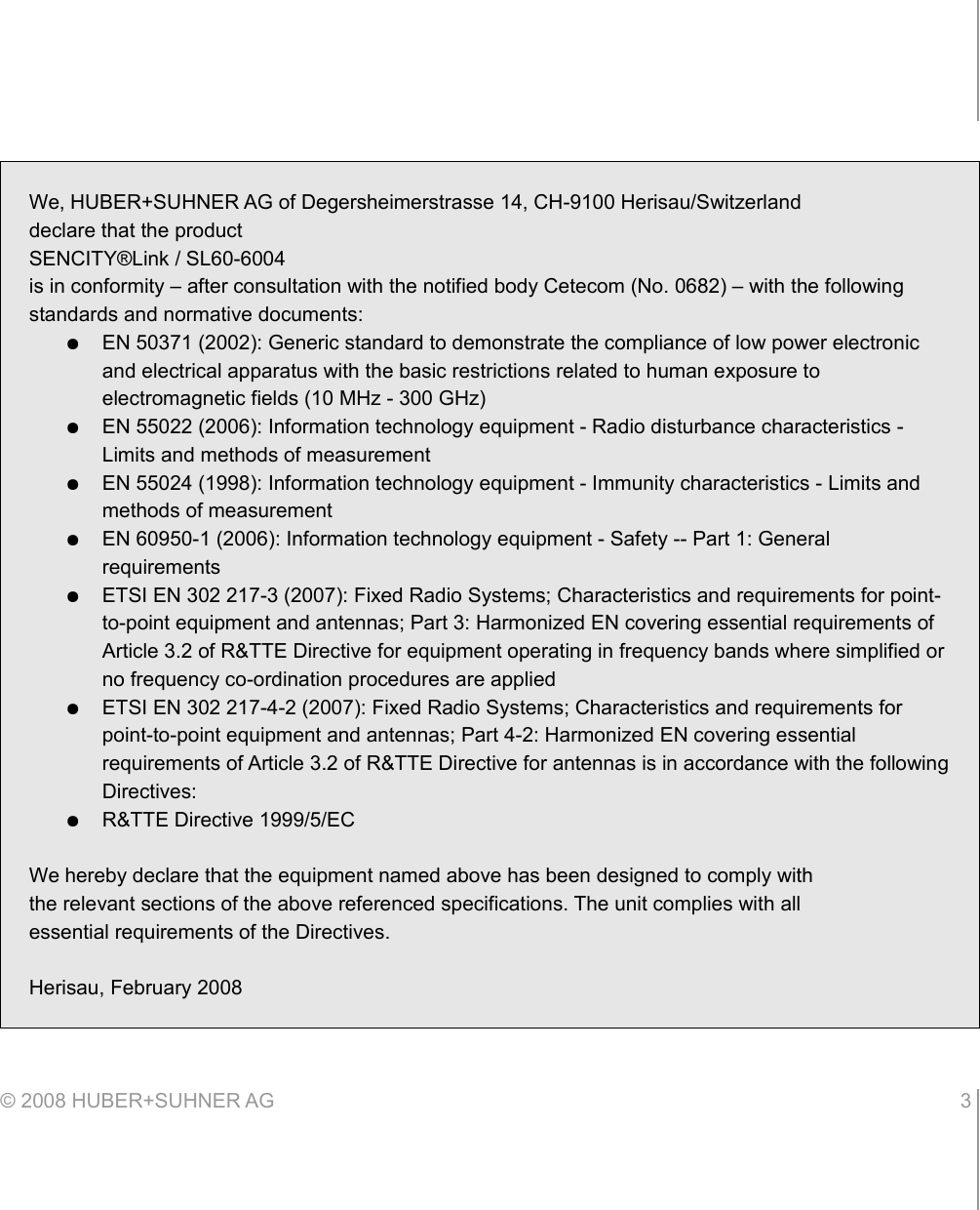 © 2008 HUBER+SUHNER AG 3 We, HUBER+SUHNER AG of Degersheimerstrasse 14, CH-9100 Herisau/Switzerlanddeclare that the productSENCITY®Link / SL60-6004is in conformity – after consultation with the notified body Cetecom (No. 0682) – with the following standards and normative documents:●EN 50371 (2002): Generic standard to demonstrate the compliance of low power electronic and electrical apparatus with the basic restrictions related to human exposure to electromagnetic fields (10 MHz - 300 GHz)●EN 55022 (2006): Information technology equipment - Radio disturbance characteristics - Limits and methods of measurement●EN 55024 (1998): Information technology equipment - Immunity characteristics - Limits and methods of measurement●EN 60950-1 (2006): Information technology equipment - Safety -- Part 1: General requirements●ETSI EN 302 217-3 (2007): Fixed Radio Systems; Characteristics and requirements for point-to-point equipment and antennas; Part 3: Harmonized EN covering essential requirements of Article 3.2 of R&amp;TTE Directive for equipment operating in frequency bands where simplified or no frequency co-ordination procedures are applied●ETSI EN 302 217-4-2 (2007): Fixed Radio Systems; Characteristics and requirements for point-to-point equipment and antennas; Part 4-2: Harmonized EN covering essential requirements of Article 3.2 of R&amp;TTE Directive for antennas is in accordance with the following Directives:●R&amp;TTE Directive 1999/5/ECWe hereby declare that the equipment named above has been designed to comply withthe relevant sections of the above referenced specifications. The unit complies with allessential requirements of the Directives.Herisau, February 2008