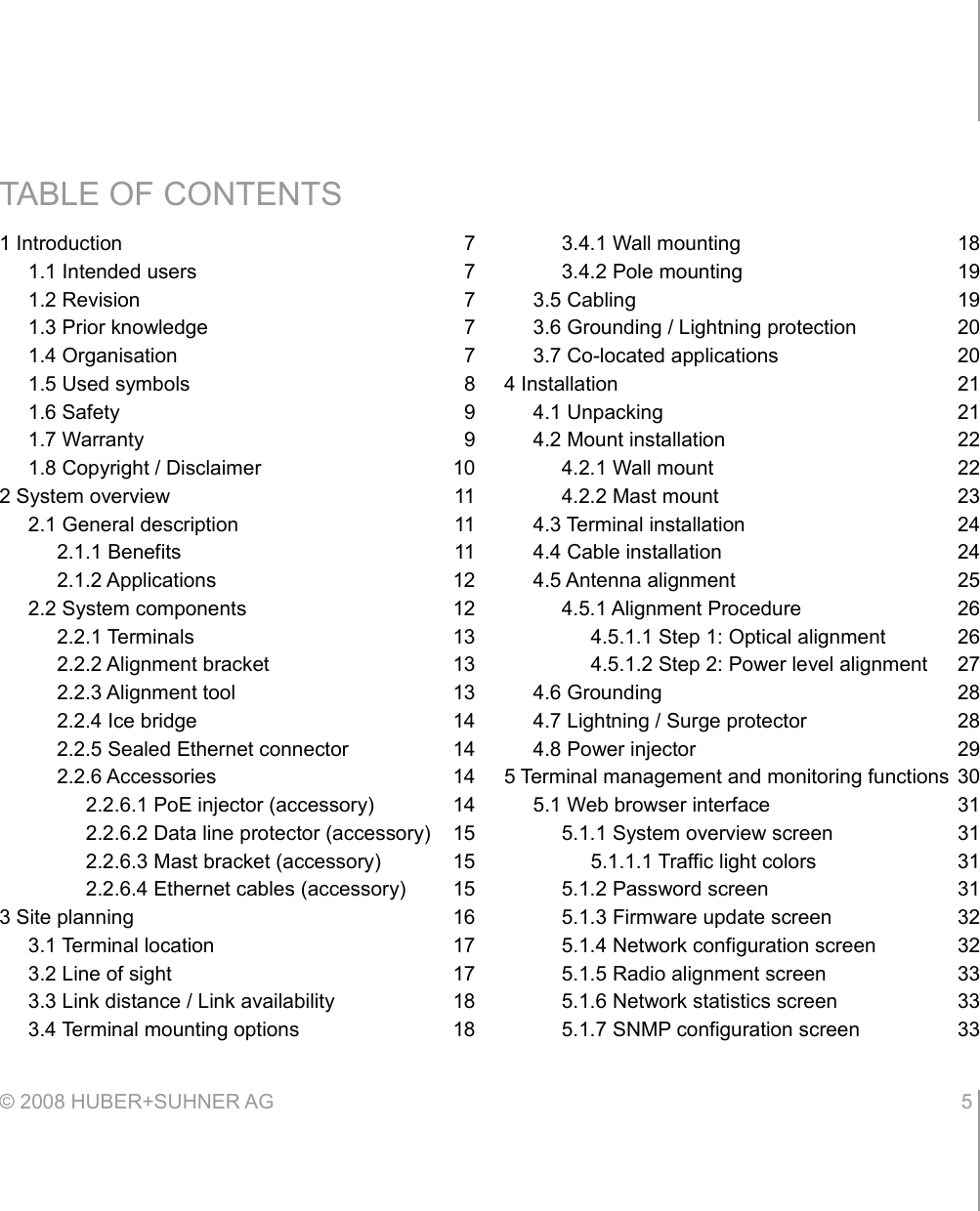 TABLE OF CONTENTS1 Introduction 71.1 Intended users 71.2 Revision 71.3 Prior knowledge 71.4 Organisation 71.5 Used symbols 81.6 Safety 91.7 Warranty 91.8 Copyright / Disclaimer 102 System overview 112.1 General description 112.1.1 Benefits 112.1.2 Applications 122.2 System components 122.2.1 Terminals 132.2.2 Alignment bracket 132.2.3 Alignment tool 132.2.4 Ice bridge 142.2.5 Sealed Ethernet connector 142.2.6 Accessories 142.2.6.1 PoE injector (accessory) 142.2.6.2 Data line protector (accessory) 152.2.6.3 Mast bracket (accessory) 152.2.6.4 Ethernet cables (accessory) 153 Site planning 163.1 Terminal location 173.2 Line of sight 173.3 Link distance / Link availability 183.4 Terminal mounting options 183.4.1 Wall mounting 183.4.2 Pole mounting 193.5 Cabling 193.6 Grounding / Lightning protection 203.7 Co-located applications 204 Installation 214.1 Unpacking 214.2 Mount installation 224.2.1 Wall mount 224.2.2 Mast mount 234.3 Terminal installation 244.4 Cable installation 244.5 Antenna alignment 254.5.1 Alignment Procedure 264.5.1.1 Step 1: Optical alignment 264.5.1.2 Step 2: Power level alignment 274.6 Grounding 284.7 Lightning / Surge protector 284.8 Power injector 295 Terminal management and monitoring functions 305.1 Web browser interface 315.1.1 System overview screen 315.1.1.1 Traffic light colors 315.1.2 Password screen 315.1.3 Firmware update screen 325.1.4 Network configuration screen 325.1.5 Radio alignment screen 335.1.6 Network statistics screen 335.1.7 SNMP configuration screen 33© 2008 HUBER+SUHNER AG 5 