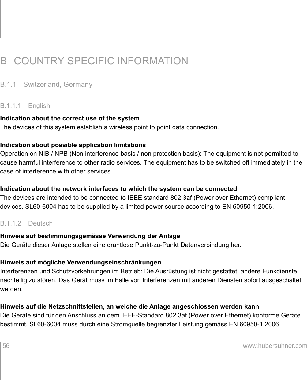 B COUNTRY SPECIFIC INFORMATIONB.1.1 Switzerland, GermanyB.1.1.1 EnglishIndication about the correct use of the systemThe devices of this system establish a wireless point to point data connection.Indication about possible application limitationsOperation on NIB / NPB (Non interference basis / non protection basis): The equipment is not permitted to cause harmful interference to other radio services. The equipment has to be switched off immediately in the case of interference with other services.Indication about the network interfaces to which the system can be connectedThe devices are intended to be connected to IEEE standard 802.3af (Power over Ethernet) compliant devices. SL60-6004 has to be supplied by a limited power source according to EN 60950-1:2006.B.1.1.2 DeutschHinweis auf bestimmungsgemässe Verwendung der AnlageDie Geräte dieser Anlage stellen eine drahtlose Punkt-zu-Punkt Datenverbindung her.Hinweis auf mögliche VerwendungseinschränkungenInterferenzen und Schutzvorkehrungen im Betrieb: Die Ausrüstung ist nicht gestattet, andere Funkdienste nachteilig zu stören. Das Gerät muss im Falle von Interferenzen mit anderen Diensten sofort ausgeschaltet werden.Hinweis auf die Netzschnittstellen, an welche die Anlage angeschlossen werden kannDie Geräte sind für den Anschluss an dem IEEE-Standard 802.3af (Power over Ethernet) konforme Geräte bestimmt. SL60-6004 muss durch eine Stromquelle begrenzter Leistung gemäss EN 60950-1:2006  56 www.hubersuhner.com