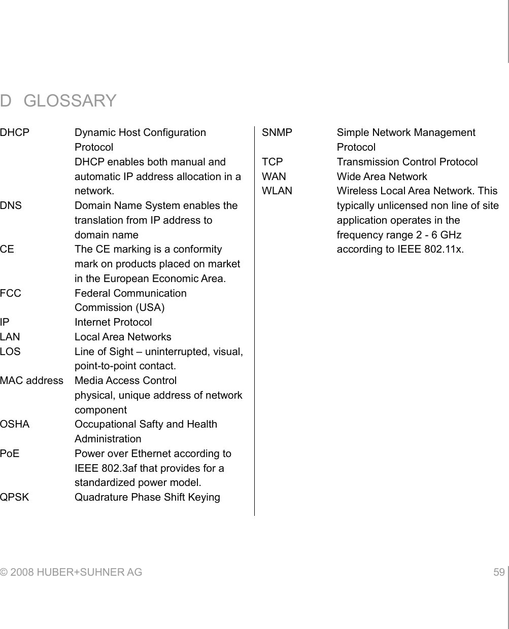 D GLOSSARY© 2008 HUBER+SUHNER AG 59 DHCP Dynamic Host Configuration ProtocolDHCP enables both manual and automatic IP address allocation in a network.DNS Domain Name System enables the translation from IP address to domain nameCE The CE marking is a conformity mark on products placed on market in the European Economic Area.FCC Federal Communication Commission (USA)IP Internet ProtocolLAN Local Area NetworksLOS Line of Sight – uninterrupted, visual, point-to-point contact.MAC address Media Access Controlphysical, unique address of network componentOSHA Occupational Safty and Health AdministrationPoE Power over Ethernet according to IEEE 802.3af that provides for a standardized power model.QPSK Quadrature Phase Shift KeyingSNMP Simple Network Management ProtocolTCP Transmission Control ProtocolWAN Wide Area NetworkWLAN Wireless Local Area Network. This typically unlicensed non line of site application operates in the frequency range 2 - 6 GHz according to IEEE 802.11x.