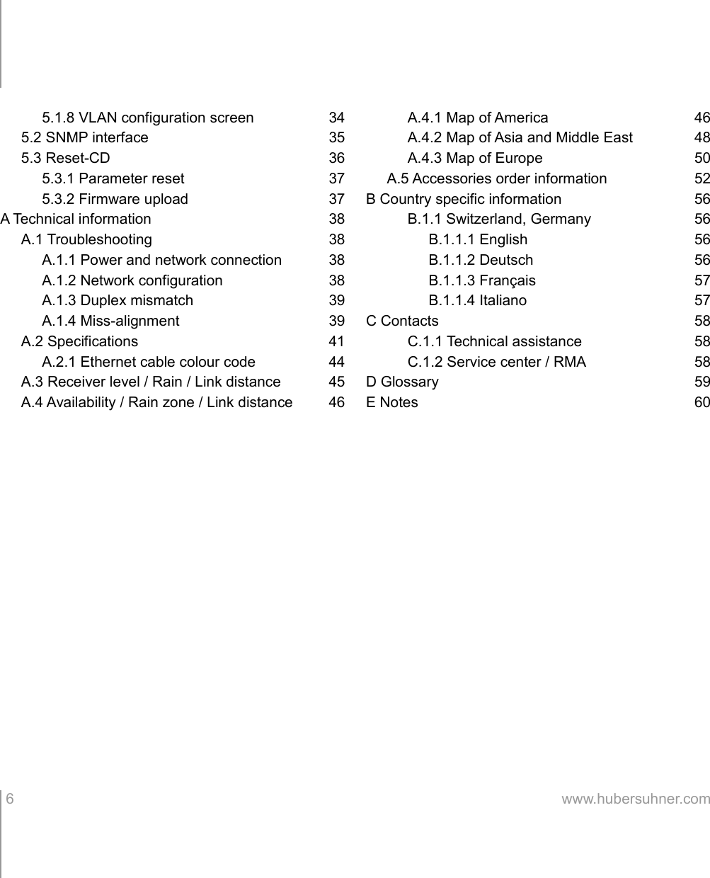 5.1.8 VLAN configuration screen 345.2 SNMP interface 355.3 Reset-CD 365.3.1 Parameter reset 375.3.2 Firmware upload 37A Technical information 38A.1 Troubleshooting 38A.1.1 Power and network connection 38A.1.2 Network configuration 38A.1.3 Duplex mismatch 39A.1.4 Miss-alignment 39A.2 Specifications 41A.2.1 Ethernet cable colour code 44A.3 Receiver level / Rain / Link distance 45A.4 Availability / Rain zone / Link distance 46A.4.1 Map of America 46A.4.2 Map of Asia and Middle East 48A.4.3 Map of Europe 50A.5 Accessories order information 52B Country specific information 56B.1.1 Switzerland, Germany 56B.1.1.1 English 56B.1.1.2 Deutsch 56B.1.1.3 Français 57B.1.1.4 Italiano 57C Contacts 58C.1.1 Technical assistance 58C.1.2 Service center / RMA 58D Glossary 59E Notes 60 6 www.hubersuhner.com