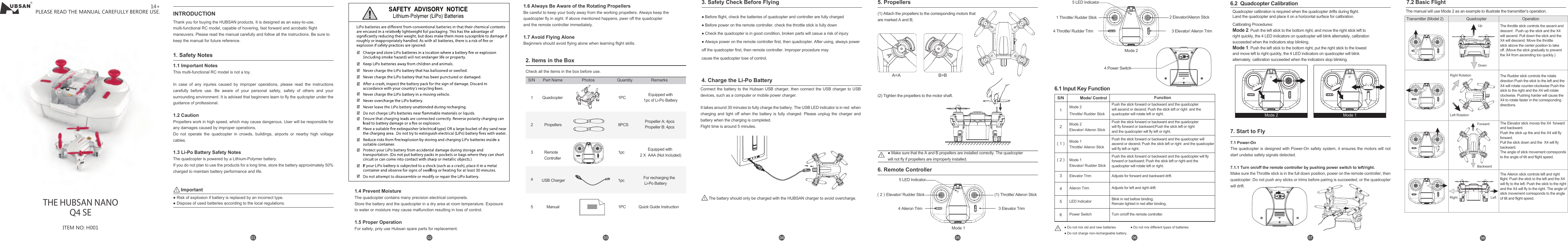 1.1 Important Notes  This multi-functional RC model is not a toy.     In case of any injuries caused by improper operations, please read the instructions carefully before use. Be aware of your personal safety, safety of others and your surrounding environment. It is advised that beginners learn to fly the qudcopter under the guidance of professional.  1.2 Caution    Propellers work in high speed, which may cause dangerous. User will be responsible for any damages caused by improper operations.Do not operate the quadcopter in crowds, buildings, airports or nearby high voltage cables.   1.3 Li-Po Battery Safety Notes    The quadcopter is powered by a Lithium-Polymer battery.If you do not plan to use the products for a long time, store the battery approximately 50% charged to maintain battery performance and life.● Before flight, check the batteries of quadcopter and controller are fully charged● Before power on the remote controller, check the throttle stick is fully down● Check the quadcopter is in good condition, broken parts will casue a risk of injury● Always power on the remote controller first, then quadcopter. After using, always power off the quadcopter first, then remote controller. Improper procedure maycause the quadcopter lose of control.Connect the battery to the Hubsan USB charger, then connect the USB charger to USB devices, such as a computer or mobile power charger.It takes around 30 minutes to fully charge the battery. The USB LED indicator is in red  when charging and light off when the battery is fully charged. Please unplug the charger and battery when the charging is completed.Flight time is around 5 minutes.&reg;ITEM NO: H001THE HUBSAN NANOQ4 SEPLEASE READ THE MANUAL CAREFULLY BERORE USE.14+INTRODUCTIONThank you for buying the HUBSAN products. It is designed as an easy-to-use, multi-functional RC model, capable of hovering, fast forward and acrobatic ﬂight maneuvers. Please read the manual carefully and follow all the instructions. Be sure to keep the manual for future reference. 1. Safety Notes● Risk of explosion if battery is replaced by an incorrect type.● Dispose of used batteries according to the local regulations.Important3. Safety Check Before Flying4. Charge the Li-Po Battery2. Items in the BoxCheck all the items in the box before use.1Quadcopter 1PC Equipped with1pc of Li-Po Battery4USB Charger 1pc For recharging the Li-Po Battery5Manual 1PC2Propellers 8PCS Propeller A: 4pcsPropeller B: 4pcs3Remote Controller1pc Equipped with 2 X  AAA (Not Included)S/N Part Name Photos Quantity RemarksQuick Guide InstructionThe battery should only be charged with the HUBSAN charger to avoid overcharge.6. Remote Controller5 LED Indicator4 Aileron Trim 3 Elevator Trim(1) Throttle/ Aileron StickMode 1（2）Elevator/ Rudder Stick7.1 Power-On  The quadcopter is designed with Power-On safety system, it ensures the motors will not start undelss safety signals detected.  7.1.1 Turn on/off the remote controller by pushing power switch to left/right. Make sure the Throttle stick is in the full down position, power on the remote controller, then quadcopter. Do not push any sticks or trims before pairing is succeeded, or the quadcopter will drift.7. Start to Fly6.1 Input Key Function6.2  Quadcopter CalibrationPush the stick forward or backward and the quadcopter will fly forward or backward; Push the stick left or right and the quadcopter will rotate left or right.Adjusts for forward and backward drift.Adjusts for left and right drift.Blink in red before binding;Remain lighted in red after binding.Turn on/off the remote controller.S/N Mode/ Control Function（1） （2） 12 3 45 6 Mode 2Throttle/ Rudder StickMode 2Elevator/ Aileron StickMode 1Throttle/ Aileron StickMode 1Elevator/ Rudder StickElevator TrimAileron TrimLED IndicatorPower SwitchPush the stick forward or backward and the quadcopter will fly forward or backward;Push the stick left or right and the quadcopter will fly left or right.Push the stick forward or backward and the quadcopter willascend or decend; Push the stick left or right  and the quadcopter will fly left or right.The throttle stick controls the ascent and descent . Push up the stick and the X4 will ascend. Pull down the stick and the X4 will descend. Move the throttle stick above the center position to take off. (Move the stick gradually to prevent the X4 from ascending too quickly.)The Rudder stick controls the rotate direction Push the stick to the left and the X4 will rotate counter-clockwise Push the stick to the right and the X4 will rotate clockwise. Pushing harder will cause the X4 to rotate faster in the corresponding directions.     4 Power Switch2 Elevator/Aileron Stick5 LED Indicator4 Throttle/ Rudder Trim 3 Elevator/ Aileron Trim1 Throttle/ Rudder StickMode 2Mode 2 Mode 17.2 Basic FlightThe manual will use Mode 2 as an example to illustrate the transmitter&rsquo;s operation.Transmitter (Model 2) Quadcopter OperationUpDownRight RotationLeft RotationForwardBackwardRight LeftThe Elevator stick moves the X4  forward and backward. Push the stick up the and the X4 will fly forward.Pull the stick down and the  X4 will fly backward. The angle of stick movement corresponds to the angle of tilt and flight speed. The Aileron stick controls left and right flight. Push the stick to the left and the X4 will fly to the left. Push the stick to the right and the X4 will fly to the right. The angle of stick movement corresponds to the angle of tilt and flight speed. 5. Propellers● Make sure that the A and B propellers are installed correctly. The quadcopter will not fly if propellers are improperly installed.(1) Attach the propellers to the corresponding motors thatare marked A and B;A=A B=B(2) Tighten the propellers to the motor shaft.Quadcopter calibration is required when the quadcopter drifts during flight.Land the quadcopter and place it on a horizontal surface for calibration.Calibrating Procedures:Mode 2: Push the left stick to the bottom right, and move the right stick left to right quickly, the 4 LED indicators on quadcopter will blink alternately, calibration succeeded when the indicators stop blinking. Mode 1: Push the left stick to the bottom right, put the right stick to the lowest and move left to right quickly, the 4 LED indicators on quadcopter will blink alternately, calibration succeeded when the indicators stop blinking.   1.6 Always Be Aware of the Rotating Propellers  Be careful to keep your body away from the working propellers. Always keep the quadcopter fly in sight. If above mentioned happens, pwer off the quadcopterand the remote controller immediately.  1.7 Avoid Flying Alone  Beginners should avoid flying alone when learning flight skills. Push the stick forward or backward and the quadcopter will ascend or decend; Push the stick left or right  and the quadcopter will rotate left or right.● Do not mix old and new batteries                ● Do not mix different types of batteries● Do not charge non-rechargeable battery.1.4 Prevent Moisture   The quadcopter contains many precision electrical componets.Store the battery and the quadcopter in a dry area at room temperature. Exposure to water or moisture may cause malfunction resulting in loss of control.1.5 Proper OperationFor safety, pnly use Hubsan spare parts for replacement.