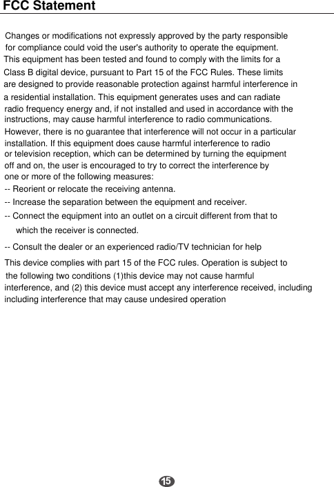 Changes or modifications not expressly approved by the party responsiblefor compliance could void the user's authority to operate the equipment.This equipment has been tested and found to comply with the limits for a Class B digital device, pursuant to Part 15 of the FCC Rules. These limitsare designed to provide reasonable protection against harmful interference in a residential installation. This equipment generates uses and can radiateradio frequency energy and, if not installed and used in accordance with theinstructions, may cause harmful interference to radio communications. However, there is no guarantee that interference will not occur in a particular  installation. If this equipment does cause harmful interference to radio or television reception, which can be determined by turning the equipmentoff and on, the user is encouraged to try to correct the interference by one or more of the following measures:-- Reorient or relocate the receiving antenna.-- Increase the separation between the equipment and receiver.-- Connect the equipment into an outlet on a circuit different from that towhich the receiver is connected.-- Consult the dealer or an experienced radio/TV technician for helpThis device complies with part 15 of the FCC rules. Operation is subject to the following two conditions (1)this device may not cause harmfulinterference, and (2) this device must accept any interference received, includingincluding interference that may cause undesired operation5FCC Statement