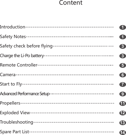 ContentIntroduction------------------------------------------------      Safety Notes-------------------------------------------------     Safety check before flying---------------------------------     Charge the Li-Po battery--------------------------------------     Remote Controller------------------------------------------Camera------------------------------------------------------Start to Fly--------------------------------------------------Advanced Performance Setup------------------------------------Propellers---------------------------------------------------Exploded View----------------------------------------------Troubleshooting--------------------------------------------Spare Part List-----------------------------------------------11335679111213