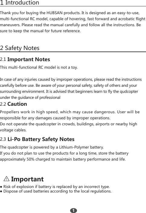 1 Introduction2 Safety NotesThank you for buying the HUBSAN products. It is designed as an easy-to-use,multi-functional RC model, capable of hovering, fast forward and acrobatic flightmaneuvers. Please read the manual carefully and follow all the instructions. Besure to keep the manual for future reference.12.1 Important NotesThis multi-functional RC model is not a toy.In case of any injuries caused by improper operations, please read the instructionscarefully before use. Be aware of your personal safety, safety of others and yoursurrounding environment. It is advised that beginners learn to fly the qudcopterunder the guidance of professional2.2 CautionPropellers work in high speed, which may cause dangerous. User will beresponsible for any damages caused by improper operations.Do not operate the quadcopter in crowds, buildings, airports or nearby highvoltage cables.2.3 Li-Po Battery Safety NotesThe quadcopter is powered by a Lithium-Polymer battery.If you do not plan to use the products for a long time, store the batteryapproximately 50% charged to maintain battery performance and life.    Important● Risk of explosion if battery is replaced by an incorrect type.● Dispose of used batteries according to the local regulations.