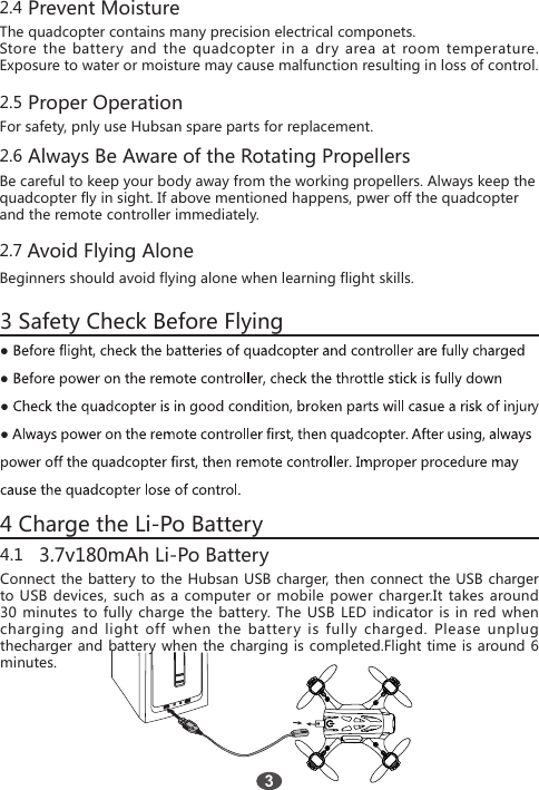 2.4 Prevent Moisture The quadcopter contains many precision electrical componets.  Store the battery and the quadcopter in a dry area at room temperature. Exposure to water or moisture may cause malfunction resulting in loss of control. 2.5 Proper OperationFor safety, pnly use Hubsan spare parts for replacement.2.6 Always Be Aware of the Rotating PropellersBe careful to keep your body away from the working propellers. Always keep the quadcopter fly in sight. If above mentioned happens, pwer off the quadcopterand the remote controller immediately.2.7 Avoid Flying Alone Beginners should avoid flying alone when learning flight skills. 3 Safety Check Before Flying4 Charge the Li-Po Battery34.1   3.7v180mAh Li-Po BatteryConnect the battery to the Hubsan USB charger, then connect the USB charger to USB devices, such as a computer or mobile power charger.It takes around 30 minutes to fully charge the battery. The USB LED indicator is in red when charging and light off when the battery is fully charged. Please unplug thecharger and battery when the charging is completed.Flight time is around 6 minutes.  ● ● y