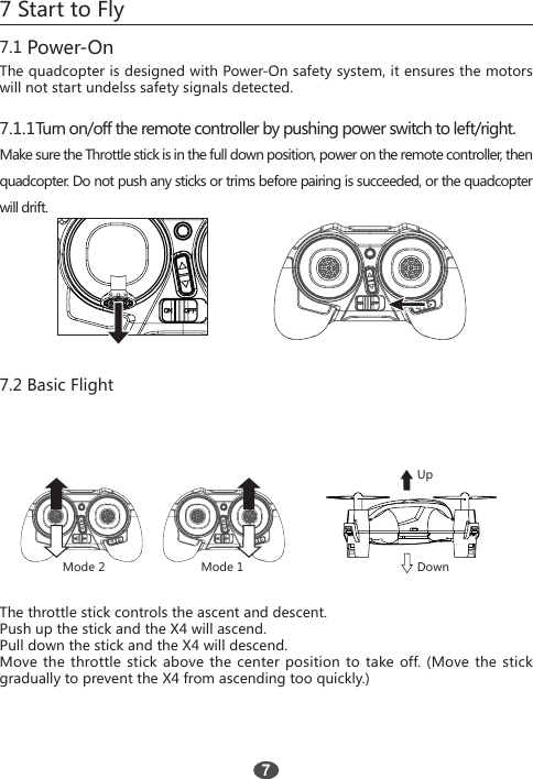 7 Start to Fly7.1 Power-OnThe quadcopter is designed with Power-On safety system, it ensures the motors will not start undelss safety signals detected.7.2 Basic Flight7.1.1Turn on/off the remote controller by pushing power switch to left/right.Make sure the Throttle stick is in the full down position, power on the remote controller, then quadcopter. Do not push any sticks or trims before pairing is succeeded, or the quadcopter will drift.The throttle stick controls the ascent and descent.Push up the stick and the X4 will ascend.Pull down the stick and the X4 will descend.Move the throttle stick above the center position to take off. (Move the stick gradually to prevent the X4 from ascending too quickly.)Mode 2 Mode 1UpDown7