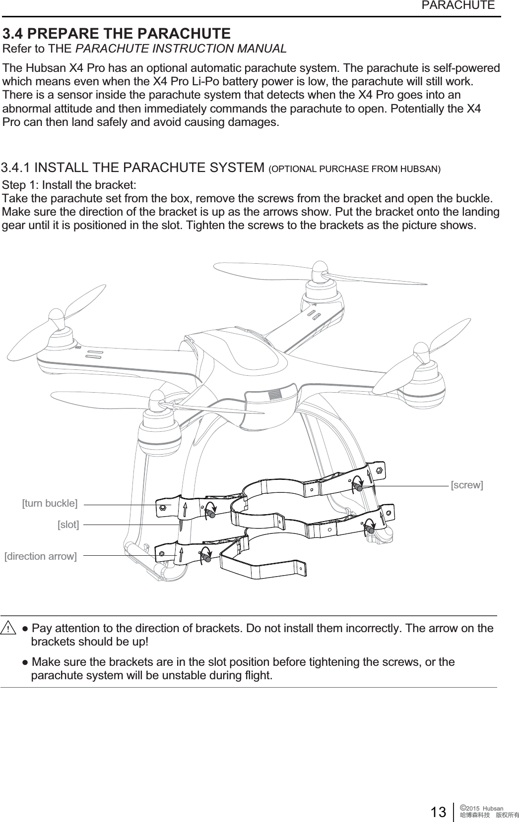 13 &copy;2015  HubsanֻӰ೨ሙ੿ǋྠిਫ਼దPARACHUTE[turn buckle][screw][slot][direction arrow]3.4 PREPARE THE PARACHUTERefer to THE PARACHUTE INSTRUCTION MANUALThe Hubsan X4 Pro has an optional automatic parachute system. The parachute is self-powered which means even when the X4 Pro Li-Po battery power is low, the parachute will still work. There is a sensor inside the parachute system that detects when the X4 Pro goes into an abnormal attitude and then immediately commands the parachute to open. Potentially the X4 Pro can then land safely and avoid causing damages.Step 1: Install the bracket:Take the parachute set from the box, remove the screws from the bracket and open the buckle.Make sure the direction of the bracket is up as the arrows show. Put the bracket onto the landinggear until it is positioned in the slot. Tighten the screws to the brackets as the picture shows.3.4.1 INSTALL THE PARACHUTE SYSTEM (OPTIONAL PURCHASE FROM HUBSAN)Ɣ3D\DWWHQWLRQWRWKHGLUHFWLRQRIEUDFNHWV'RQRWLQVWDOOWKHPLQFRUUHFWO\7KHDUURZRQWKH   brackets should be up!Ɣ0DNHVXUHWKHEUDFNHWVDUHLQWKHVORWSRVLWLRQEHIRUHWLJKWHQLQJWKHVFUHZVRUWKH   parachute system will be unstable during flight.