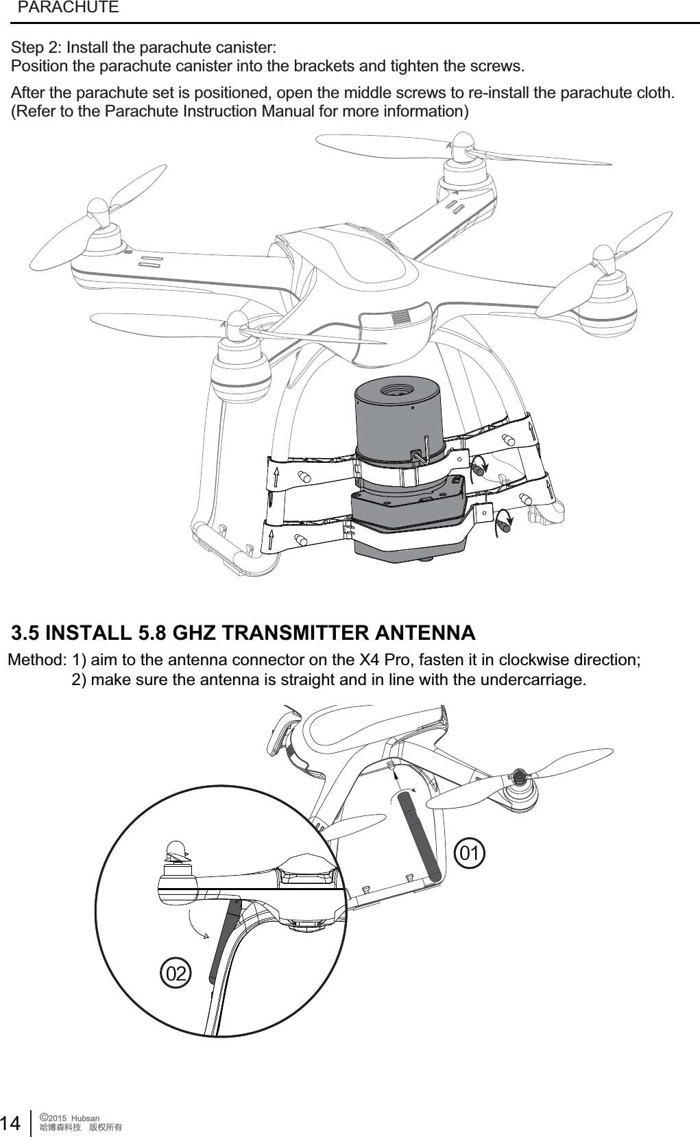 14 &copy;2015  HubsanֻӰ೨ሙ੿ǋྠిਫ਼దPARACHUTE3.5 INSTALL 5.8 GHZ TRANSMITTER ANTENNAMethod: 1) aim to the antenna connector on the X4 Pro, fasten it in clockwise direction;              2) make sure the antenna is straight and in line with the undercarriage.Step 2: Install the parachute canister:Position the parachute canister into the brackets and tighten the screws.After the parachute set is positioned, open the middle screws to re-install the parachute cloth.(Refer to the Parachute Instruction Manual for more information)
