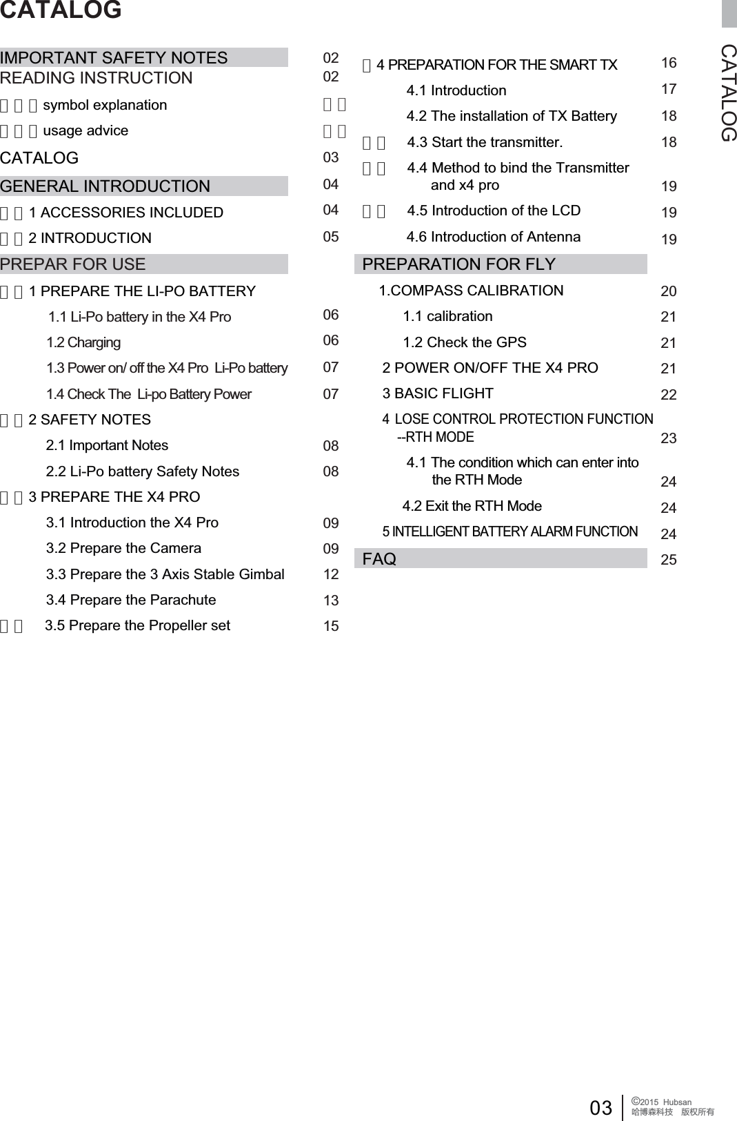 03 &copy;2015  HubsanֻӰ೨ሙ੿ǋྠిਫ਼దCATALOGIMPORTANT SAFETY NOTESREADING INSTRUCTION　　　symbol explanation　　　usage adviceCATALOGGENERAL INTRODUCTION　　1 ACCESSORIES INCLUDED　　2 INTRODUCTIONPREPAR FOR USE　　1 PREPARE THE LI-PO BATTERY1.1 Li-Po battery in the X4 Pro1.2 Charging1.3 Power on/ off the X4 Pro  Li-Po battery              1.4 Check The  Li-po Battery Power 　　2 SAFETY NOTES2.1 Important Notes2.2 Li-Po battery Safety Notes　　3 PREPARE THE X4 PRO 3.1 Introduction the X4 Pro3.2 Prepare the Camera3.3 Prepare the 3 Axis Stable Gimbal3.4 Prepare the Parachute　　 3.5 Prepare the Propeller set　4 PREPARATION FOR THE SMART TX           4.1 Introduction           4.2 The installation of TX Battery　　    4.3 Start the transmitter.　　    4.4 Method to bind the Transmitter                  and x4 pro　　    4.5 Introduction of the LCD            4.6 Introduction of AntennaPREPARATION FOR FLY1.COMPASS CALIBRATION          1.1 calibration          1.2 Check the GPS2 POWER ON/OFF THE X4 PRO     3 BASIC FLIGHT4 LOSE CONTROL PROTECTION FUNCTION          --RTH MODE           4.1 The condition which can enter into                    the RTH Mode           4.2 Exit the RTH Mode5 INTELLIGENT BATTERY ALARM FUNCTIONFAQ16171818191919202121212223242424250202　　　　030404050606070708080909121315CATALOG