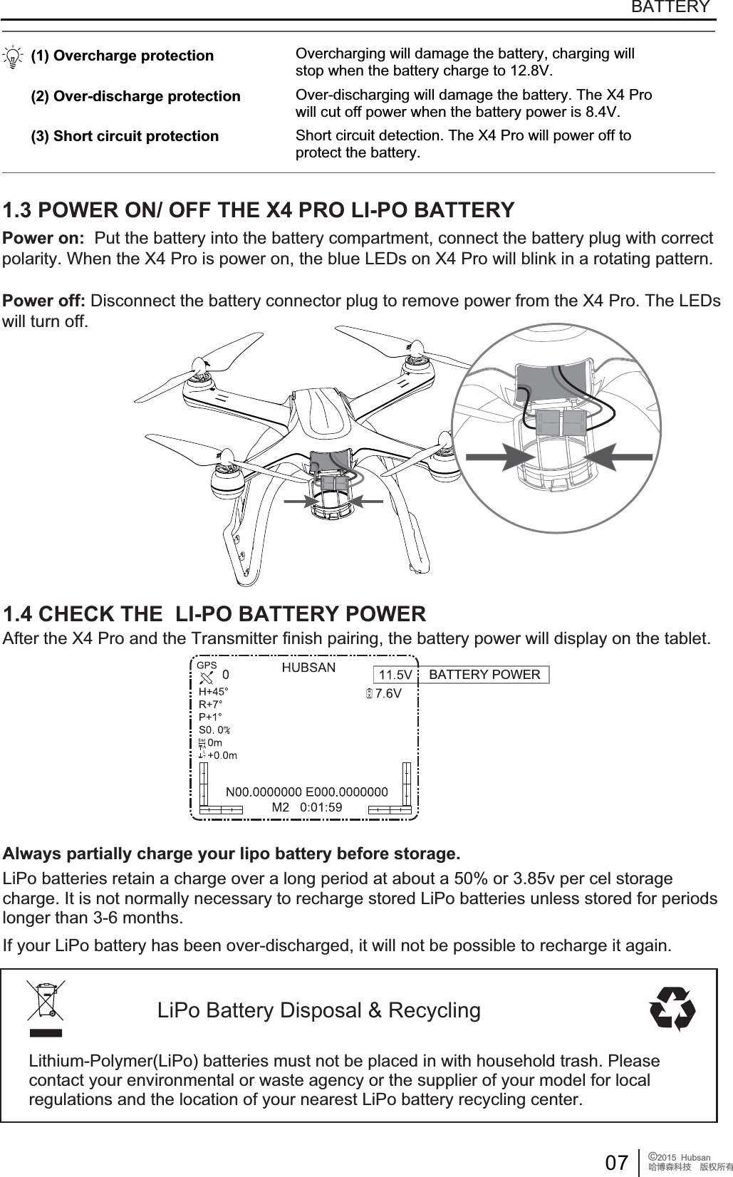 07 &copy;2015  HubsanֻӰ೨ሙ੿ǋྠిਫ਼దBATTERYBATTERY POWERLiPo Battery Disposal &amp; RecyclingLithium-Polymer(LiPo) batteries must not be placed in with household trash. Please contact your environmental or waste agency or the supplier of your model for local regulations and the location of your nearest LiPo battery recycling center.1.3 POWER ON/ OFF THE X4 PRO LI-PO BATTERY(1) Overcharge protection (2) Over-discharge protection (3) Short circuit protectionOvercharging will damage the battery, charging willstop when the battery charge to 12.8V.Over-discharging will damage the battery. The X4 Prowill cut off power when the battery power is 8.4V.Short circuit detection. The X4 Pro will power off toprotect the battery.Power on: Put the battery into the battery compartment, connect the battery plug with correctpolarity. When the X4 Pro is power on, the blue LEDs on X4 Pro will blink in a rotating pattern.Power off: Disconnect the battery connector plug to remove power from the X4 Pro. The LEDs will turn off.Always partially charge your lipo battery before storage.1.4 CHECK THE  LI-PO BATTERY POWERAfter the X4 Pro and the Transmitter finish pairing, the battery power will display on the tablet.LiPo batteries retain a charge over a long period at about a 50% or 3.85v per cel storagecharge. It is not normally necessary to recharge stored LiPo batteries unless stored for periodslonger than 3-6 months.If your LiPo battery has been over-discharged, it will not be possible to recharge it again.
