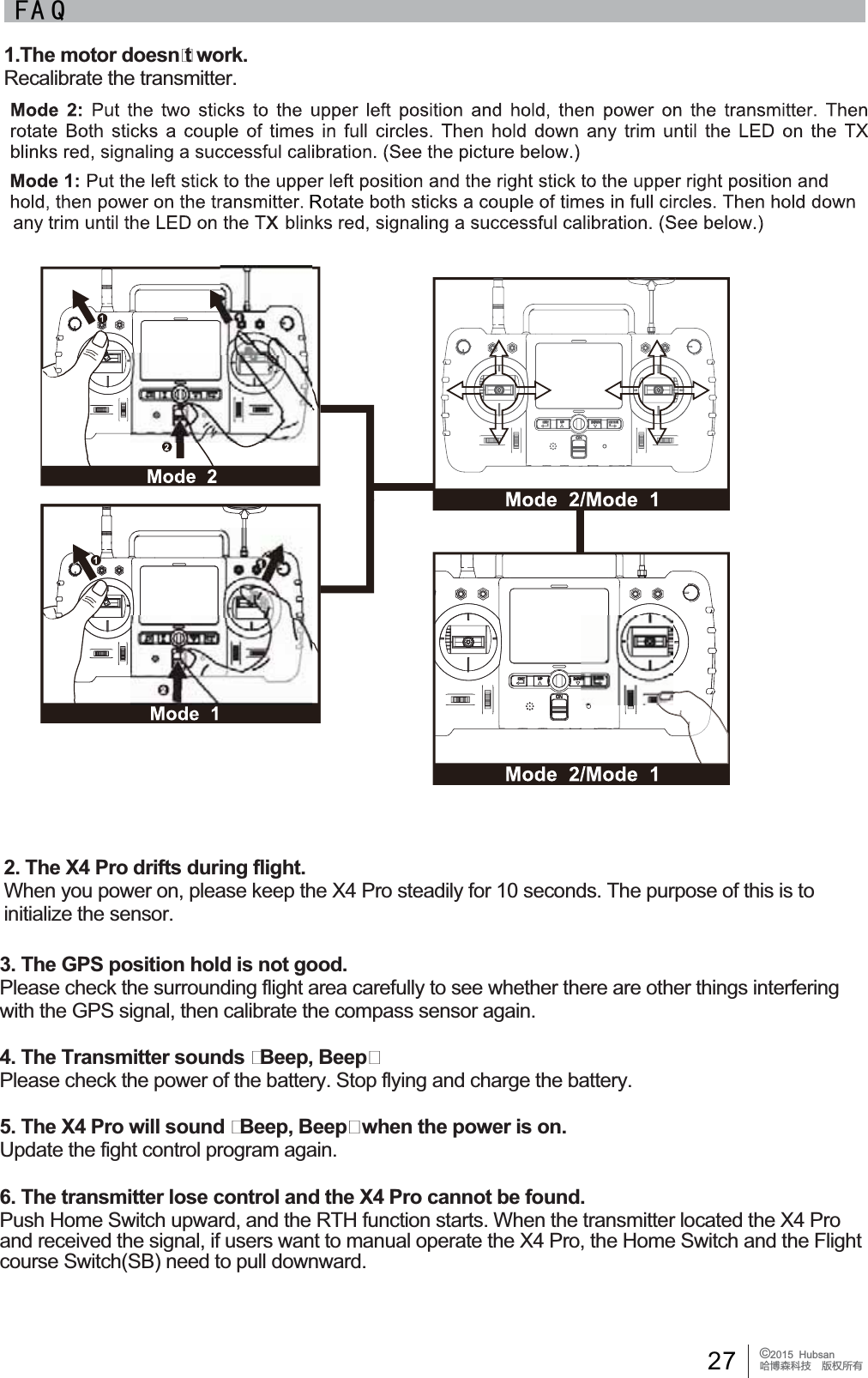27 &copy;2015  HubsanֻӰ೨ሙ੿ǋྠిਫ਼ద)$ 41.The motor doesnt work.Recalibrate the transmitter.2. The X4 Pro drifts during flight.:KHQ\RXSRZHURQSOHDVHNHHSWKH;3URVWHDGLO\IRUVHFRQGV7KHSXUSRVHRIWKLVLVWRinitialize the sensor.3. The GPS position hold is not good.3OHDVHFKHFNWKHVXUURXQGLQJIOLJKWDUHDFDUHIXOO\WRVHHZKHWKHUWKHUHDUHRWKHUWKLQJVLQWHUIHULQJwith the GPS signal, then calibrate the compass sensor again.4. The Transmitter sounds Beep, Beep3OHDVHFKHFNWKHSRZHURIWKHEDWWHU\6WRSIO\LQJDQGFKDUJHWKHEDWWHU\5. The X4 Pro will sound Beep, Beep when the power is on.Update the fight control program again.6. The transmitter lose control and the X4 Pro cannot be found.Push Home Switch upward, and the RTH function starts. When the transmitter located the X4 Pro DQGUHFHLYHGWKHVLJQDOLIXVHUVZDQWWRPDQXDORSHUDWHWKH;3URWKH+RPH6ZLWFKDQGWKH)OLJKWcourse Switch(SB) need to pull downward.