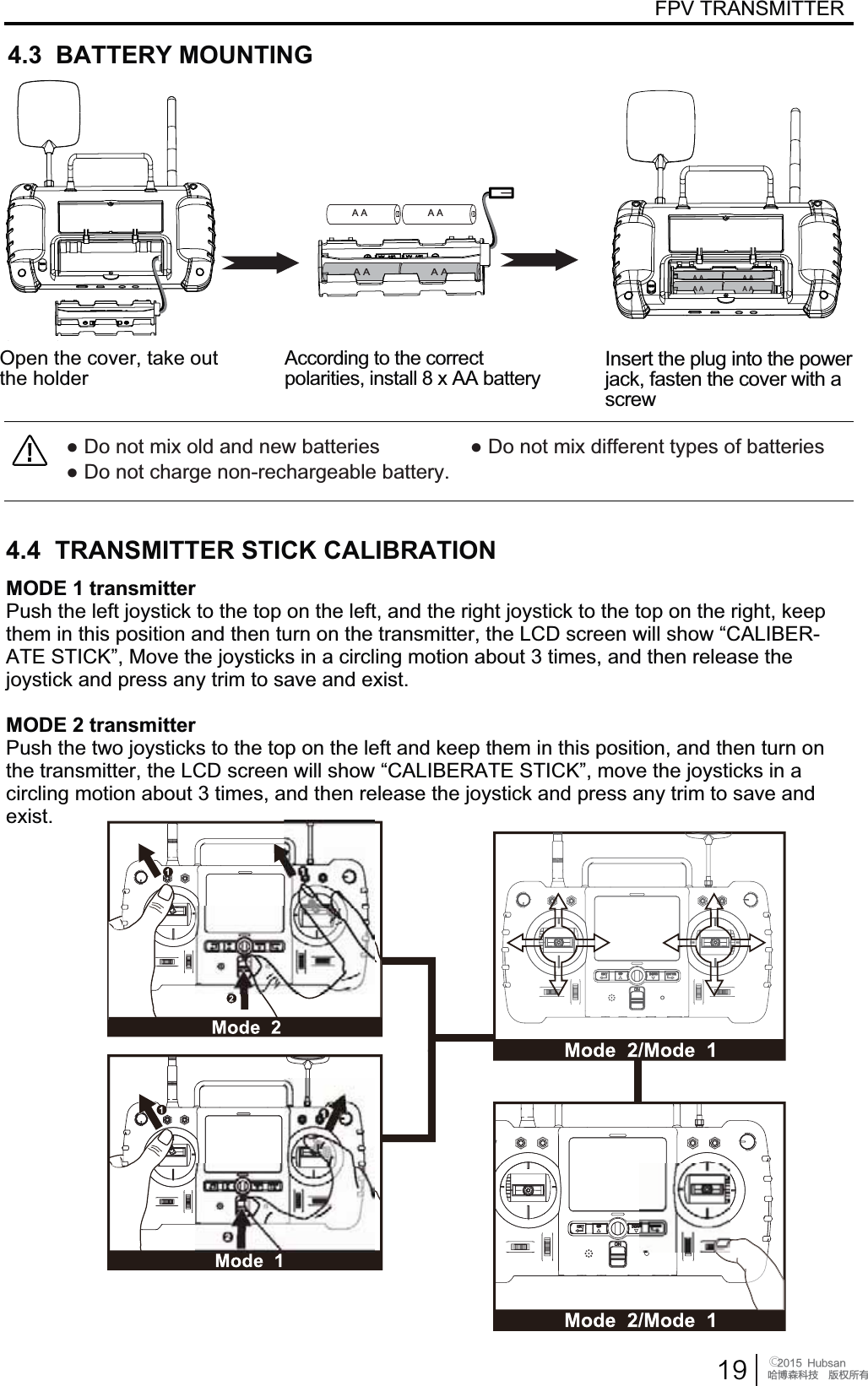  󰔢)VCTBOֻӰ೨ሙ੿ǋྠిਫ਼దFPV TRANSMITTERƔ'RQRWPL[ROGDQGQHZEDWWHULHVƔ'RQRWPL[GLIIHUHQWW\SHVRIEDWWHULHVƔ'RQRWFKDUJHQRQUHFKDUJHDEOHEDWWHU\A A A AA A A AA A A AMODE 1 transmitter3XVKWKHOHIWMR\VWLFNWRWKHWRSRQWKHOHIWDQGWKHULJKWMR\VWLFNWRWKHWRSRQWKHULJKWNHHSWKHPLQWKLVSRVLWLRQDQGWKHQWXUQRQWKHWUDQVPLWWHUWKH/&amp;'VFUHHQZLOOVKRZ&sup3;&amp;$/,%(5$7(67,&amp;.&acute;0RYHWKHMR\VWLFNVLQDFLUFOLQJPRWLRQDERXWWLPHVDQGWKHQUHOHDVHWKHMR\VWLFNDQGSUHVVany trimWRVDYHDQGH[LVWMODE 2 transmitter3XVKWKHWZRMR\VWLFNVWRWKHWRSRQWKHOHIWDQGNHHSWKHPLQWKLVSRVLWLRQDQGWKHQWXUQRQWKHWUDQVPLWWHUWKH/&amp;'VFUHHQZLOOVKRZ&sup3;&amp;$/,%(5$7(67,&amp;.&acute;PRYHWKHMR\VWLFNVLQDFLUFOLQJPRWLRQDERXWWLPHVDQGWKHQUHOHDVHWKHMR\VWLFNDQGSUHVVDQ\WULPWRVDYHDQGH[LVW2SHQWKHFRYHUWDNHRXWthe holder According to the correct SRODULWLHVLQVWDOO[$$EDWWHU\Insert the plug into the power MDFNIDVWHQWKHFRYHUZLWKDscrew4.3  BATTERY MOUNTING4.4  TRANSMITTER STICK CALIBRATIONA A A A