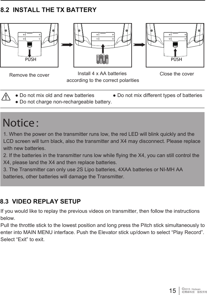● Do not mix old and new batteries             ● Do not mix different types of batteries● Do not charge non-rechargeable battery.8.2  INSTALL THE TX BATTERYClose the coverRemove the cover Install 4 x AA batteries according to the correct polaritiesPUSH PUSH1. When the power on the transmitter runs low, the red LED will blink quickly and the LCD screen will turn black, also the transmitter and X4 may disconnect. Please replace with new batteries. 2. If the batteries in the transmitter runs low while flying the X4, you can still control the X4, please land the X4 and then replace batteries. 3. The Transmitter can only use 2S Lipo batteries, 4XAA batteries or NI-MH AA batteries, other batteries will damage the Transmitter. Notice：15 &copy;2015  Hubsan哈博森科技　版权所有8.3  VIDEO REPLAY SETUP If you would like to replay the previous videos on transmitter, then follow the instructions below. Pull the throttle stick to the lowest position and long press the Pitch stick simultaneously to enter into MAIN MENU interface. Push the Elevator stick up/down to select &ldquo;Play Record&rdquo;. Select &ldquo;Exit&rdquo; to exit.