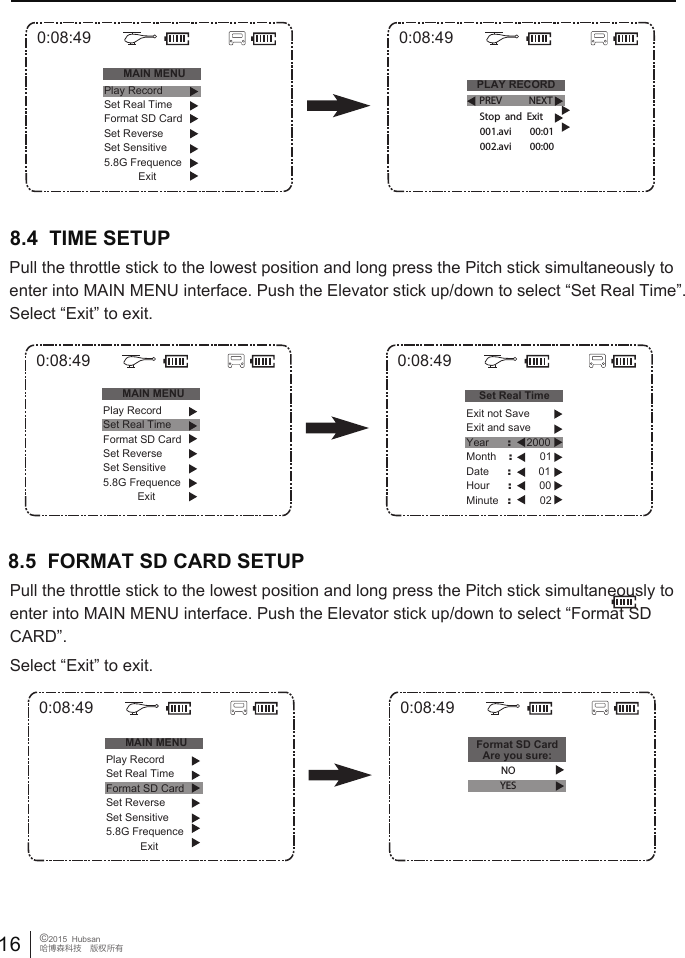 16 &copy;2015  Hubsan哈博森科技　版权所有0:08:49MAIN MENUPLAY RECORDPlay RecordSet Real TimeFormat SD CardSet ReverseSet Sensitive5.8G FrequenceExit0:08:49PREV NEXT001.avi        00:01Stop  and  Exit002.avi        00:000:08:49MAIN MENUPlay RecordSet Real TimeFormat SD CardSet ReverseSet Sensitive5.8G FrequenceExit0:08:49Set Real TimeExit not SaveExit and saveYear      :     2000Month    :         01Date      :         01Hour      :         00Minute   :        028.4  TIME SETUP Pull the throttle stick to the lowest position and long press the Pitch stick simultaneously to enter into MAIN MENU interface. Push the Elevator stick up/down to select &ldquo;Set Real Time&rdquo;. Select &ldquo;Exit&rdquo; to exit.0:08:49MAIN MENUPlay RecordSet Real TimeFormat SD CardSet ReverseSet Sensitive5.8G FrequenceExit0:08:49Format SD CardAre you sure:NOYES8.5  FORMAT SD CARD SETUP Pull the throttle stick to the lowest position and long press the Pitch stick simultaneously to enter into MAIN MENU interface. Push the Elevator stick up/down to select &ldquo;Format SD CARD&rdquo;. Select &ldquo;Exit&rdquo; to exit.