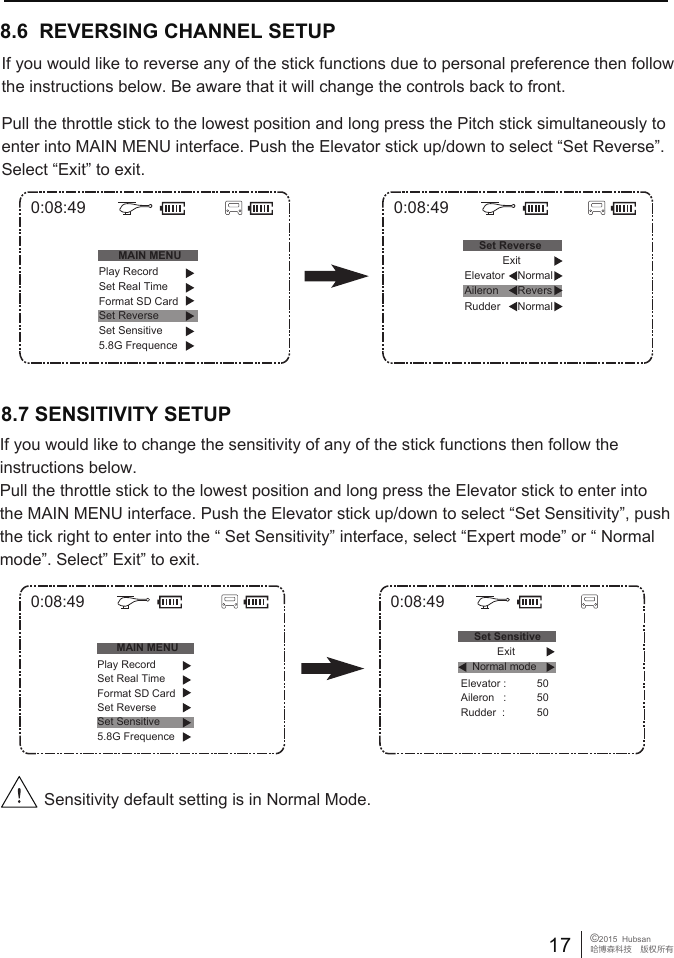 8.6  REVERSING CHANNEL SETUP If you would like to reverse any of the stick functions due to personal preference then follow the instructions below. Be aware that it will change the controls back to front.Pull the throttle stick to the lowest position and long press the Pitch stick simultaneously to enter into MAIN MENU interface. Push the Elevator stick up/down to select &ldquo;Set Reverse&rdquo;. Select &ldquo;Exit&rdquo; to exit.8.7 SENSITIVITY SETUPSensitivity default setting is in Normal Mode.17 &copy;2015  Hubsan哈博森科技　版权所有0:08:49MAIN MENU0:08:49Set ReversePlay RecordSet Real TimeFormat SD CardSet ReverseSet Sensitive5.8G FrequenceNormalExitNormalElevatorRudder Aileron Revers0:08:49MAIN MENU0:08:49Set SensitiveElevator :Aileron   :Rudder  :505050Play RecordSet Real TimeFormat SD CardSet ReverseSet Sensitive5.8G FrequenceNormal modeExitIf you would like to change the sensitivity of any of the stick functions then follow the instructions below. Pull the throttle stick to the lowest position and long press the Elevator stick to enter into the MAIN MENU interface. Push the Elevator stick up/down to select &ldquo;Set Sensitivity&rdquo;, push the tick right to enter into the &ldquo; Set Sensitivity&rdquo; interface, select &ldquo;Expert mode&rdquo; or &ldquo; Normal mode&rdquo;. Select&rdquo; Exit&rdquo; to exit.