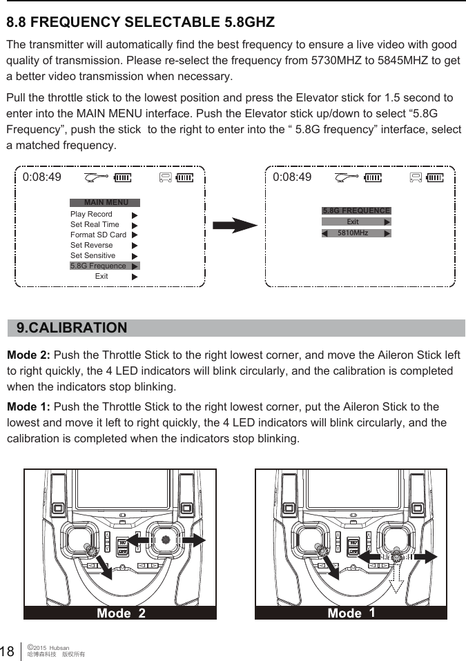 The transmitter will automatically find the best frequency to ensure a live video with good quality of transmission. Please re-select the frequency from 5730MHZ to 5845MHZ to get a better video transmission when necessary.Pull the throttle stick to the lowest position and press the Elevator stick for 1.5 second to enter into the MAIN MENU interface. Push the Elevator stick up/down to select &ldquo;5.8G Frequency&rdquo;, push the stick  to the right to enter into the &ldquo; 5.8G frequency&rdquo; interface, select a matched frequency.Mode 2: Push the Throttle Stick to the right lowest corner, and move the Aileron Stick left to right quickly, the 4 LED indicators will blink circularly, and the calibration is completed when the indicators stop blinking. Mode 1: Push the Throttle Stick to the right lowest corner, put the Aileron Stick to the lowest and move it left to right quickly, the 4 LED indicators will blink circularly, and the calibration is completed when the indicators stop blinking. 9.CALIBRATION8.8 FREQUENCY SELECTABLE 5.8GHZ 18 &copy;2015  Hubsan哈博森科技　版权所有0:08:49MAIN MENU5.8G FREQUENCEPlay RecordSet Real TimeFormat SD CardSet ReverseSet Sensitive5.8G FrequenceExit0:08:49Exit5810MHz