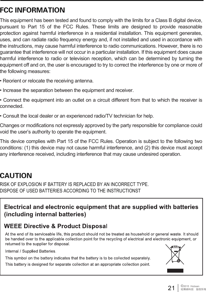 21 &copy;2015  Hubsan哈博森科技　版权所有FCC INFORMATIONThis equipment has been tested and found to comply with the limits for a Class B digital device, pursuant to Part 15 of the FCC Rules. These limits are designed to provide reasonable protection against harmful interference in a residential installation. This equipment generates, uses, and can radiate radio frequency energy and, if not installed and used in accordance with the instructions, may cause harmful interference to radio communications. However, there is no guarantee that interference will not occur in a particular installation. If this equipment does cause harmful interference to radio or television reception, which can be determined by turning the equipment off and on, the user is encouraged to try to correct the interference by one or more of the following measures:&bull; Reorient or relocate the receiving antenna.&bull; Increase the separation between the equipment and receiver. &bull; Connect the equipment into an outlet on a circuit different from that to which the receiver is connected. &bull; Consult the local dealer or an experienced radio/TV technician for help.Changes or modifications not expressly approved by the party responsible for compliance could void the user&rsquo;s authority to operate the equipment.This device complies with Part 15 of the FCC Rules. Operation is subject to the following two conditions: (1) this device may not cause harmful interference, and (2) this device must accept any interference received, including interference that may cause undesired operation.CAUTIONRISK OF EXPLOSION IF BATTERY IS REPLACED BY AN INCORRECT TYPE.DISPOSE OF USED BATTERIES ACCORDING TO THE INSTRUCTIONST