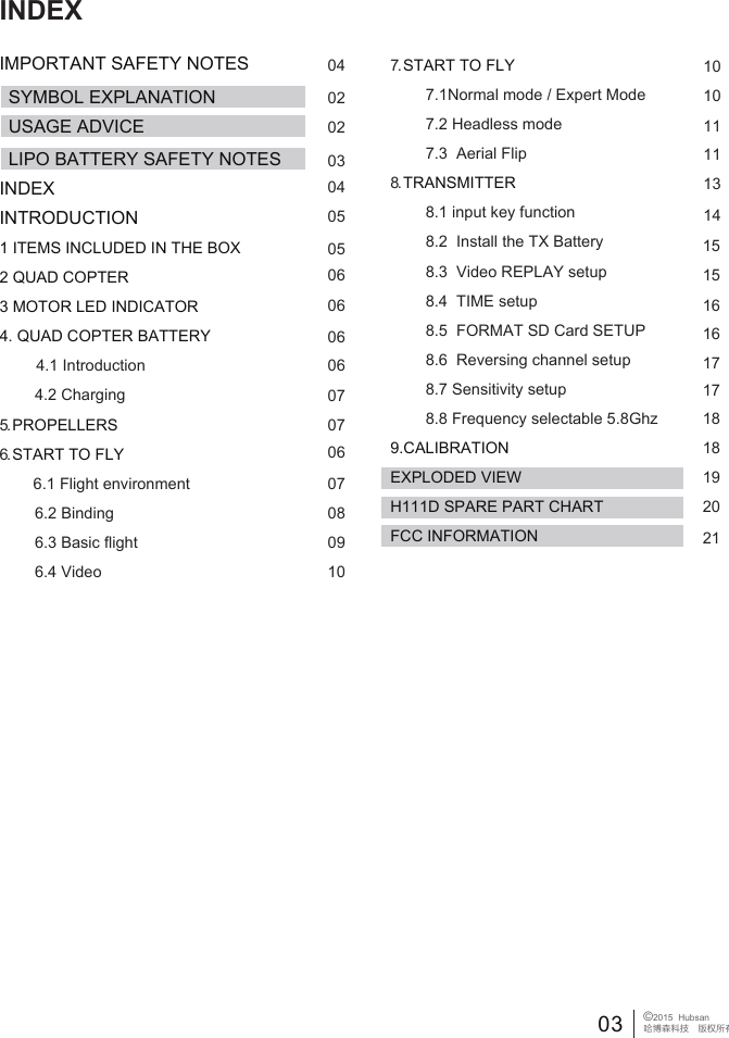 03 &copy;2015  Hubsan哈博森科技　版权所有 INDEXIMPORTANT SAFETY NOTESINDEXINTRODUCTION1 ITEMS INCLUDED IN THE BOX2 QUAD COPTER3 MOTOR LED INDICATOR4. QUAD COPTER BATTERY             4.1 Introduction        4.2 Charging5. PROPELLERS6. START TO FLY            6.1 Flight environment         6.2 Binding        6.3 Basic flight        6.4 Video7. START TO FLY        7.1Normal mode / Expert Mode        7.2 Headless mode        7.3  Aerial Flip 8. TRANSMITTER        8.1 input key function        8.2  Install the TX Battery        8.3  Video REPLAY setup         8.4  TIME setup         8.5  FORMAT SD Card SETUP         8.6  Reversing channel setup        8.7 Sensitivity setup        8.8 Frequency selectable 5.8Ghz 9.CALIBRATIONEXPLODED VIEWH111D SPARE PART CHARTFCC INFORMATION04SYMBOL EXPLANATION 02020304050506060606070706070809101010111113141515161617171818192021USAGE ADVICELIPO BATTERY SAFETY NOTES