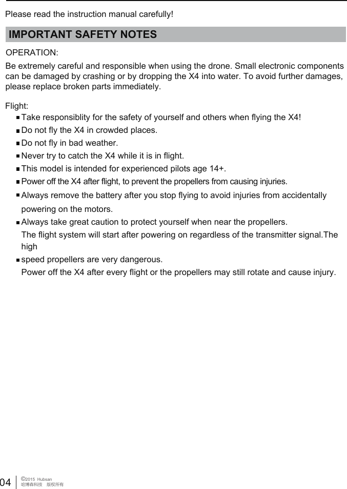 Please read the instruction manual carefully!IMPORTANT SAFETY NOTESOPERATION: Flight:Take responsiblity for the safety of yourself and others when flying the X4!Do not fly the X4 in crowded places. Do not fly in bad weather.Never try to catch the X4 while it is in flight.This model is intended for experienced pilots age 14+.Power off the X4 after flight, to prevent the propellers from causing injuries.Always remove the battery after you stop flying to avoid injuries from accidentally powering on the motors.Always take great caution to protect yourself when near the propellers. The flight system will start after powering on regardless of the transmitter signal.The high speed propellers are very dangerous.Power off the X4 after every flight or the propellers may still rotate and cause injury.    Be extremely careful and responsible when using the drone. Small electronic components can be damaged by crashing or by dropping the X4 into water. To avoid further damages, please replace broken parts immediately.04 &copy;2015  Hubsan哈博森科技　版权所有