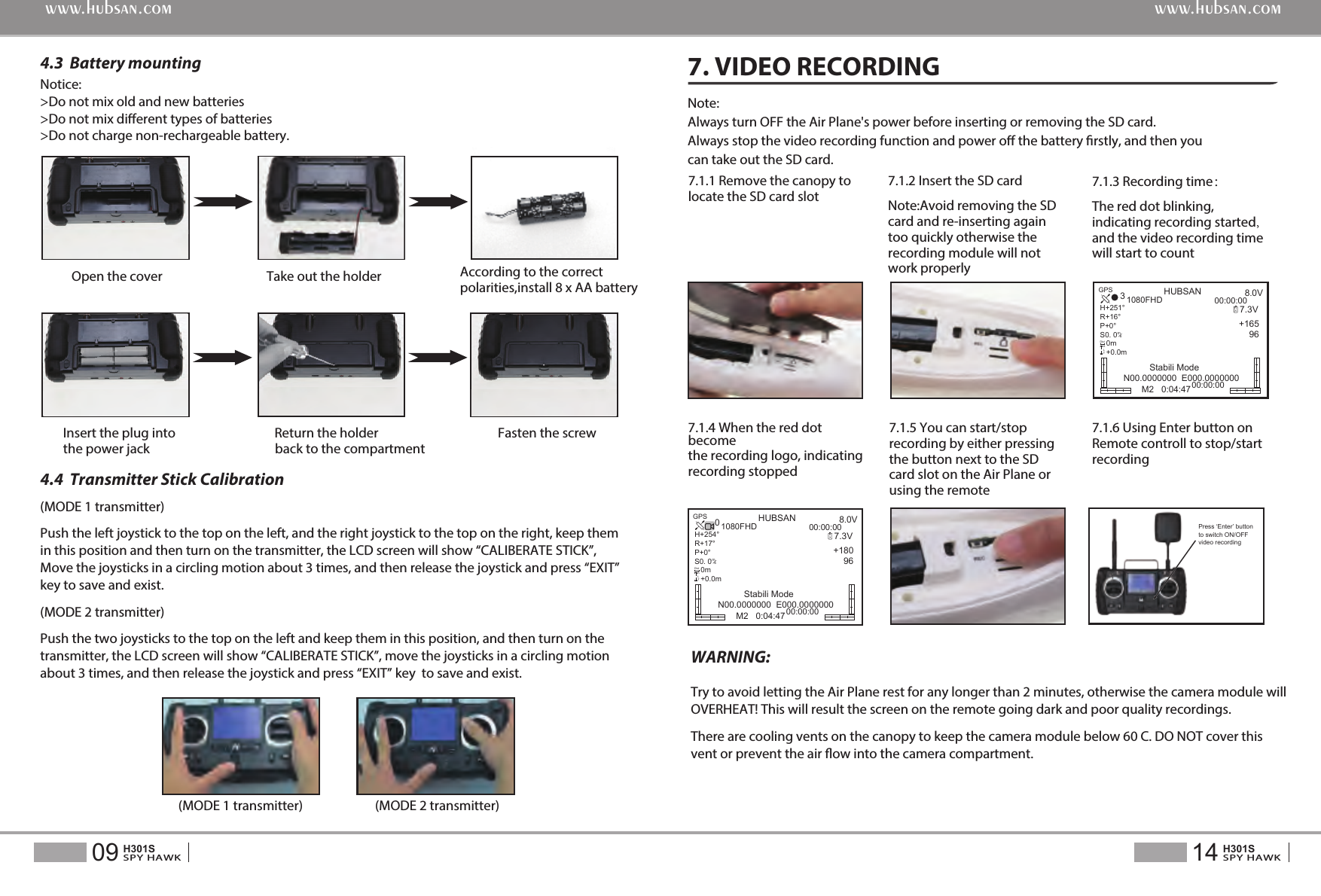 (MODE 1 transmitter)Push the left joystick to the top on the left, and the right joystick to the top on the right, keep them in this position and then turn on the transmitter, the LCD screen will show &ldquo;CALIBERATE STICK&rdquo;, Move the joysticks in a circling motion about 3 times, and then release the joystick and press &ldquo;EXIT&rdquo; key to save and exist.(MODE 2 transmitter)Push the two joysticks to the top on the left and keep them in this position, and then turn on the transmitter, the LCD screen will show &ldquo;CALIBERATE STICK&rdquo;, move the joysticks in a circling motion about 3 times, and then release the joystick and press &ldquo;EXIT&rdquo; key  to save and exist.(MODE 1 transmitter) (MODE 2 transmitter)Notice: >Do not mix old and new batteries>Do not mix dierent types of batteries>Do not charge non-rechargeable battery.Open the cover Take out the holder  According to the correct polarities,install 8 x AA battery Insert the plug into                 Return the holder                                   Fasten the screw the power jack                                   back to the compartment4.3  Battery mounting4.4  Transmitter Stick Calibration7.1.1 Remove the canopy to locate the SD card slotNote:Always turn OFF the Air Plane's power before inserting or removing the SD card.Always stop the video recording function and power o the battery rstly, and then you can take out the SD card.Try to avoid letting the Air Plane rest for any longer than 2 minutes, otherwise the camera module will OVERHEAT! This will result the screen on the remote going dark and poor quality recordings.There are cooling vents on the canopy to keep the camera module below 60 C. DO NOT cover this vent or prevent the air ow into the camera compartment.WARNING:7. VIDEO RECORDING14SPY HAWKH301S09SPY HAWKH301Swww.hubsan.comwww.hubsan.com7.1.2 Insert the SD cardNote:Avoid removing the SD card and re-inserting again too quickly otherwise the recording module will not work properly7.1.4 When the red dot become the recording logo, indicating recording stopped7.1.5 You can start/stop recording by either pressing the button next to the SD card slot on the Air Plane or using the remote7.1.6 Using Enter button on Remote controll to stop/start recording7.1.3 Recording time：The red dot blinking, indicating recording started, and the video recording time will start to countPress &lsquo;Enter&rsquo; button to switch ON/OFF video recording  HUBSAN 8.0V7.3V+165    963Stabili ModeN00.0000000  E000.000000000:00:001080FHD00:00:00RXGPSH+251&deg;R+16&deg;P+0&deg;S0. 0   0m   +0.0m/msDistALTM2   0:04:47HUBSAN 8.0V7.3V+180    960Stabili ModeN00.0000000  E000.000000000:00:001080FHD00:00:00RXGPSH+254&deg;R+17&deg;P+0&deg;S0. 0   0m   +0.0m/msDistALTM2   0:04:47
