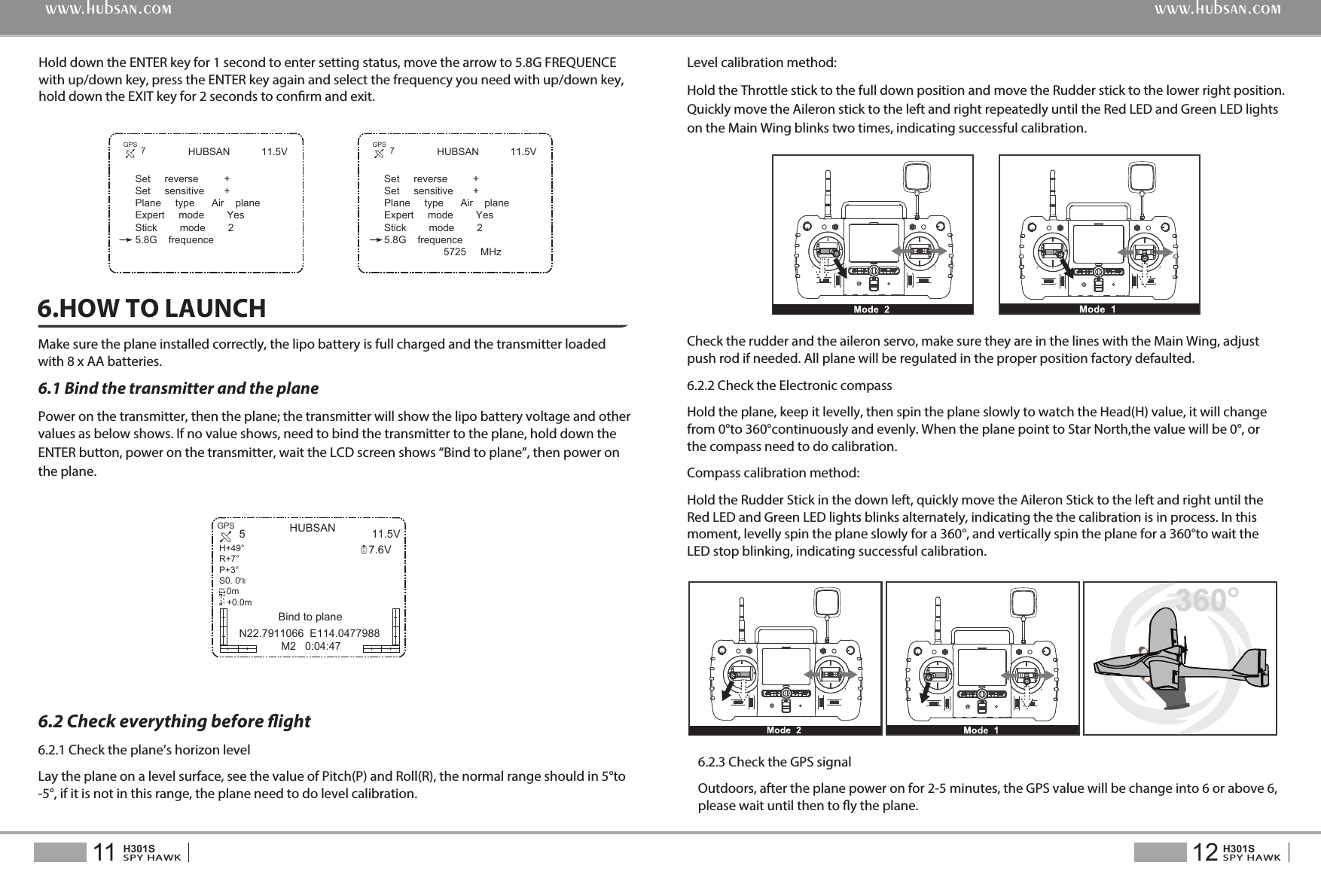 HUBSAN 11.5VSet     reverse         +Set     sensitive       +Plane     type      Air    planeExpert     mode        YesStick        mode        25.8G    frequenceHold down the ENTER key for 1 second to enter setting status, move the arrow to 5.8G FREQUENCE with up/down key, press the ENTER key again and select the frequency you need with up/down key, hold down the EXIT key for 2 seconds to conrm and exit.12SPY HAWKH301S11SPY HAWKH301Swww.hubsan.comwww.hubsan.comHUBSAN 11.5V7.6V5N22.7911066  E114.0477988 M2   0:04:47RXGPSH+49&deg;R+7&deg;P+3&deg;S0. 0   0m   +0.0m/msDistALT7GPS HUBSAN 11.5VSet     reverse         +Set     sensitive       +Plane     type      Air    planeExpert     mode        YesStick        mode        25.8G    frequence                     5725     MHz7GPSMake sure the plane installed correctly, the lipo battery is full charged and the transmitter loaded with 8 x AA batteries.6.1 Bind the transmitter and the planePower on the transmitter, then the plane; the transmitter will show the lipo battery voltage and other values as below shows. If no value shows, need to bind the transmitter to the plane, hold down theENTER button, power on the transmitter, wait the LCD screen shows &ldquo;Bind to plane&rdquo;, then power onthe plane.6.HOW TO LAUNCHLevel calibration method:Hold the Throttle stick to the full down position and move the Rudder stick to the lower right position. Quickly move the Aileron stick to the left and right repeatedly until the Red LED and Green LED lights on the Main Wing blinks two times, indicating successful calibration.   6.2 Check everything before ight6.2.1 Check the plane&rsquo;s horizon levelLay the plane on a level surface, see the value of Pitch(P) and Roll(R), the normal range should in 5&deg;to -5&deg;, if it is not in this range, the plane need to do level calibration.Check the rudder and the aileron servo, make sure they are in the lines with the Main Wing, adjust push rod if needed. All plane will be regulated in the proper position factory defaulted.6.2.2 Check the Electronic compassHold the plane, keep it levelly, then spin the plane slowly to watch the Head(H) value, it will change from 0&deg;to 360&deg;continuouslyandevenly. When the plane point to Star North,the value will be 0&deg;, or the compass need to do calibration.Compass calibration method: Hold the Rudder Stick in the down left, quickly move the Aileron Stick to the left and right until the Red LED and Green LED lights blinks alternately, indicating the the calibration is in process. In this moment, levelly spin the plane slowly for a 360&deg;, and vertically spin the plane for a 360&deg;to wait the LED stop blinking, indicating successful calibration.6.2.3 Check the GPS signalOutdoors, after the plane power on for 2-5 minutes, the GPS value will be change into 6 or above 6, please wait until then to y the plane. Bind to plane
