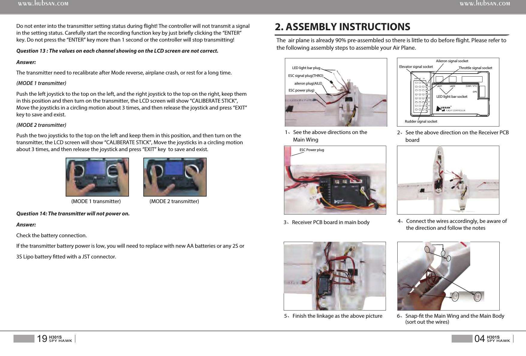 6、Snap-t the Main Wing and the Main Body       (sort out the wires)5、Finish the linkage as the above pictureDo not enter into the transmitter setting status during ight! The controller will not transmit a signal in the setting status. Carefully start the recording function key by just briey clicking the &ldquo;ENTER&rdquo; key. Do not press the &ldquo;ENTER&rdquo; key more than 1 second or the controller will stop transmitting!Question 13 : The values on each channel showing on the LCD screen are not correct.Answer: The transmitter need to recalibrate after Mode reverse, airplane crash, or rest for a long time.(MODE 1 transmitter)Push the left joystick to the top on the left, and the right joystick to the top on the right, keep them in this position and then turn on the transmitter, the LCD screen will show &ldquo;CALIBERATE STICK&rdquo;, Move the joysticks in a circling motion about 3 times, and then release the joystick and press &ldquo;EXIT&rdquo; key to save and exist.(MODE 2 transmitter)Push the two joysticks to the top on the left and keep them in this position, and then turn on the transmitter, the LCD screen will show &ldquo;CALIBERATE STICK&rdquo;, Move the joysticks in a circling motion  about 3 times, and then release the joystick and press &ldquo;EXIT&rdquo; key  to save and exist.Question 14: The transmitter will not power on.Answer:Check the battery connection.If the transmitter battery power is low, you will need to replace with new AA batteries or any 2S or 3S Lipo battery tted with a JST connector.(MODE 1 transmitter) (MODE 2 transmitter)The  air plane is already 90% pre-assembled so there is little to do before ight. Please refer to the following assembly steps to assemble your Air Plane.2. ASSEMBLY INSTRUCTIONS3、Receiver PCB board in main body2、See the above direction on the Receiver PCB       board4、Connect the wires accordingly, be aware of       the direction and follow the notesESC Power plug04SPY HAWKH301S19SPY HAWKH301Swww.hubsan.comwww.hubsan.com1、See the above directions on the        Main WingESC signal plug(THRO)LED light bar plugESC power plug)aileron plug(AILE) LED light bar socketElevator signal socketAileron signal socket Rudder signal socketThrottle signal socket