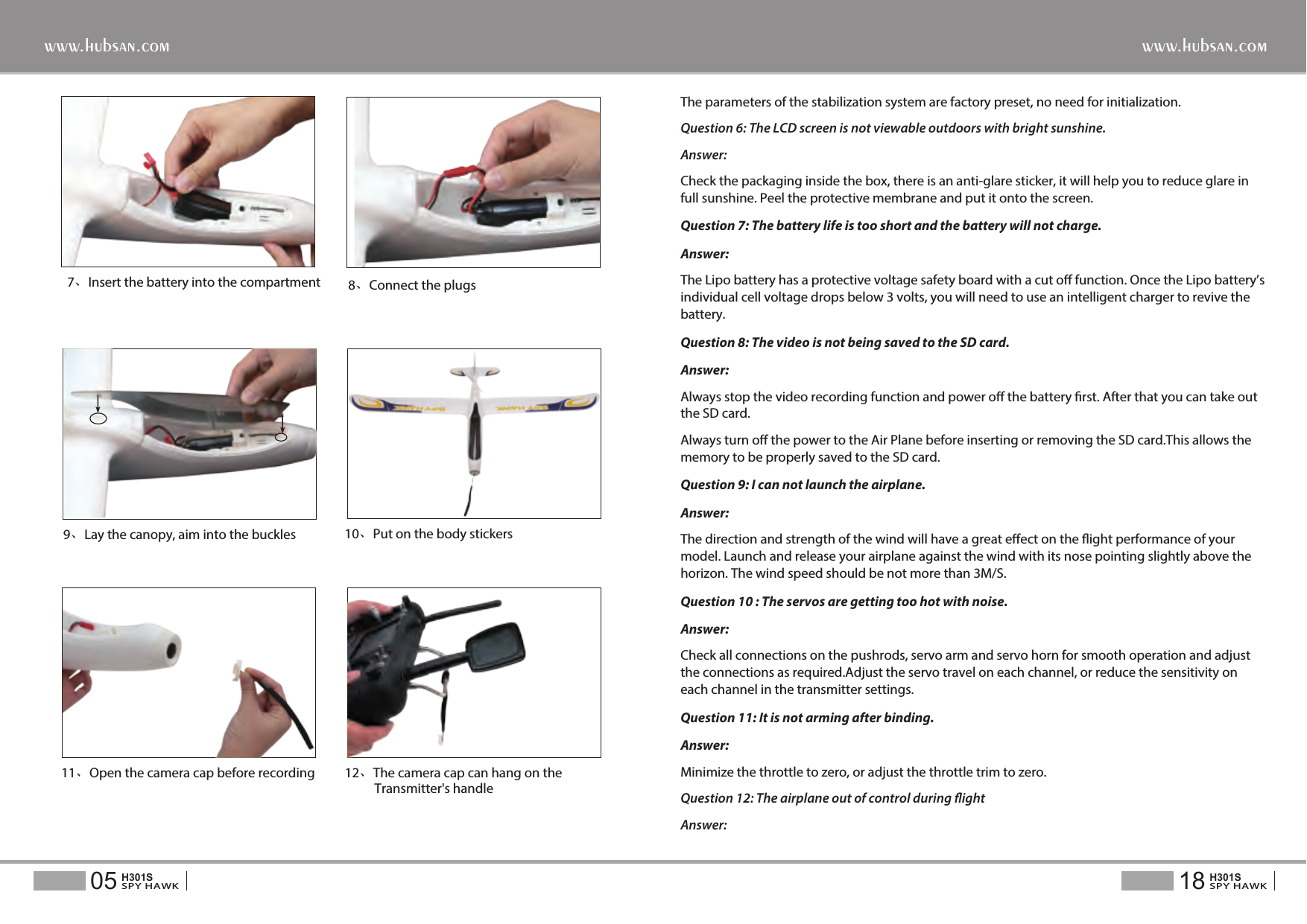 7、Insert the battery into the compartment  8、Connect the plugs9、Lay the canopy, aim into the buckles 10、Put on the body stickersThe parameters of the stabilization system are factory preset, no need for initialization.Question 6: The LCD screen is not viewable outdoors with bright sunshine.Answer: Check the packaging inside the box, there is an anti-glare sticker, it will help you to reduce glare in full sunshine. Peel the protective membrane and put it onto the screen.Question 7: The battery life is too short and the battery will not charge.Answer: The Lipo battery has a protective voltage safety board with a cut o function. Once the Lipo battery&rsquo;s individual cell voltage drops below 3 volts, you will need to use an intelligent charger to revive the battery.Question 8: The video is not being saved to the SD card.Answer:Always stop the video recording function and power o the battery rst. After that you can take out the SD card.Always turn o the power to the Air Plane before inserting or removing the SD card.This allows the memory to be properly saved to the SD card.Question 9: I can not launch the airplane.Answer:The direction and strength of the wind will have a great eect on the ight performance of your model. Launch and release your airplane against the wind with its nose pointing slightly above the horizon. The wind speed should be not more than 3M/S.Question 10 : The servos are getting too hot with noise.Answer: Check all connections on the pushrods, servo arm and servo horn for smooth operation and adjust the connections as required.Adjust the servo travel on each channel, or reduce the sensitivity on each channel in the transmitter settings.Question 11: It is not arming after binding.Answer:Minimize the throttle to zero, or adjust the throttle trim to zero.Question 12: The airplane out of control during ightAnswer: 11、Open the camera cap before recording 12、The camera cap can hang on the           Transmitter's handle18SPY HAWKH301S05SPY HAWKH301Swww.hubsan.comwww.hubsan.com