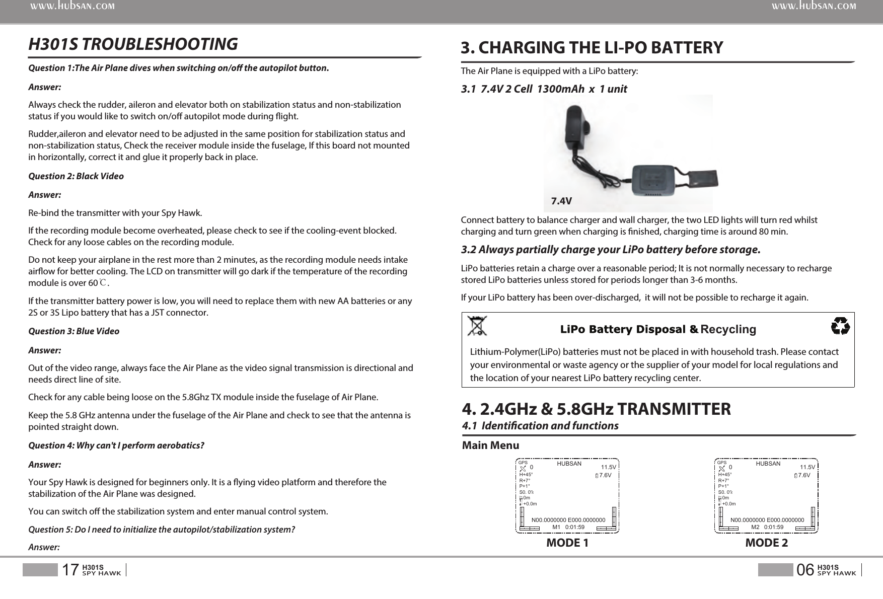 4.1  Identication and functionsMain Menu4. 2.4GHz &amp; 5.8GHz TRANSMITTER3. CHARGING THE LI-PO BATTERYThe Air Plane is equipped with a LiPo battery:3.1  7.4V 2 Cell  1300mAh  x  1 unit Connect battery to balance charger and wall charger, the two LED lights will turn red whilst charging and turn green when charging is nished, charging time is around 80 min.3.2 Always partially charge your LiPo battery before storage. LiPo batteries retain a charge over a reasonable period; It is not normally necessary to recharge stored LiPo batteries unless stored for periods longer than 3-6 months.If your LiPo battery has been over-discharged,  it will not be possible to recharge it again.7.4VQuestion 1:The Air Plane dives when switching on/o the autopilot button.Answer:  Always check the rudder, aileron and elevator both on stabilization status and non-stabilization status if you would like to switch on/o autopilot mode during ight.Rudder,aileron and elevator need to be adjusted in the same position for stabilization status and non-stabilization status, Check the receiver module inside the fuselage, If this board not mounted in horizontally, correct it and glue it properly back in place.Question 2: Black VideoAnswer: Re-bind the transmitter with your Spy Hawk. If the recording module become overheated, please check to see if the cooling-event blocked. Check for any loose cables on the recording module.Do not keep your airplane in the rest more than 2 minutes, as the recording module needs intake airow for better cooling. The LCD on transmitter will go dark if the temperature of the recording module is over 60℃.If the transmitter battery power is low, you will need to replace them with new AA batteries or any 2S or 3S Lipo battery that has a JST connector.Question 3: Blue Video Answer: Out of the video range, always face the Air Plane as the video signal transmission is directional and needs direct line of site.Check for any cable being loose on the 5.8Ghz TX module inside the fuselage of Air Plane.Keep the 5.8 GHz antenna under the fuselage of the Air Plane and check to see that the antenna is pointed straight down.Question 4: Why can't I perform aerobatics?Answer: Your Spy Hawk is designed for beginners only. It is a ying video platform and therefore the stabilization of the Air Plane was designed.You can switch o the stabilization system and enter manual control system.Question 5: Do I need to initialize the autopilot/stabilization system?Answer: H301S TROUBLESHOOTING 06SPY HAWKH301S17SPY HAWKH301Swww.hubsan.comwww.hubsan.comMODE 1HUBSAN 11.5V7.6V0N00.0000000 E000.0000000M1   0:01:59RXGPSH+45&deg;R+7&deg;P+1&deg;S0. 0   0m   +0.0m/msDistALTMODE 2HUBSAN 11.5V7.6V0N00.0000000 E000.0000000M2   0:01:59RXGPSH+45&deg;R+7&deg;P+1&deg;S0. 0   0m   +0.0m/msDistALTRecyclingLithium-Polymer(LiPo) batteries must not be placed in with household trash. Please contact your environmental or waste agency or the supplier of your model for local regulations and the location of your nearest LiPo battery recycling center.