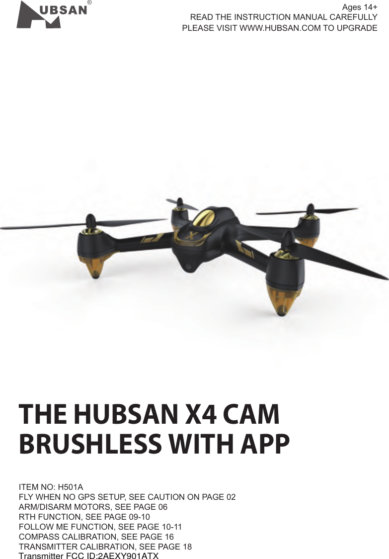 &reg;THE HUBSAN X4 CAMBRUSHLESS WITH APPITEM NO: H501AFLY WHEN NO GPS SETUP, SEE CAUTION ON PAGE 02ARM/DISARM MOTORS, SEE PAGE 06RTH FUNCTION, SEE PAGE 09-10FOLLOW ME FUNCTION, SEE PAGE 10-11COMPASS CALIBRATION, SEE PAGE 16TRANSMITTER CALIBRATION, SEE PAGE 18 Ages 14+READ THE INSTRUCTION MANUAL CAREFULLY  PLEASE VISIT WWW.HUBSAN.COM TO UPGRADETransmitter FCC ID:2AEXY901ATX