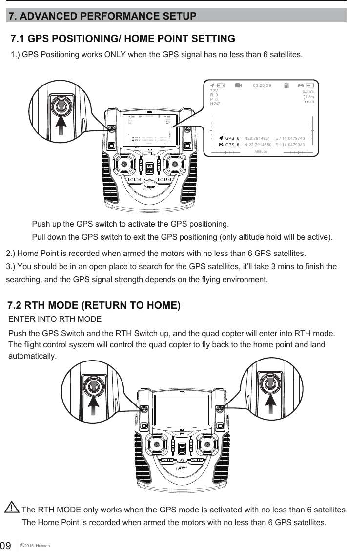 09 &copy;2016  HubsanThe Home Point is recorded when armed the motors with no less than 6 GPS satellites.!The RTH MODE only works when the GPS mode is activated with no less than 6 satellites.7.2 RTH MODE (RETURN TO HOME)ENTER INTO RTH MODEPush the GPS Switch and the RTH Switch up, and the quad copter will enter into RTH mode. The flight control system will control the quad copter to fly back to the home point and land automatically.           7.1 GPS POSITIONING/ HOME POINT SETTING1.) GPS Positioning works ONLY when the GPS signal has no less than 6 satellites.2.) Home Point is recorded when armed the motors with no less than 6 GPS satellites.3.) You should be in an open place to search for the GPS satellites, it&rsquo;ll take 3 mins to finish the searching, and the GPS signal strength depends on the flying environment. Push up the GPS switch to activate the GPS positioning.Pull down the GPS switch to exit the GPS positioning (only altitude hold will be active).7. ADVANCED PERFORMANCE SETUP GPS  6 GPS  600:23:59AltitudeN22.7914931    E:114.0479740N:22.7914650   E:114.04799837.3V 0.3m/s1.5m0mR   0P   0H 247 GPS  6 GPS  600:23:59AltitudeN22.7914931    E:114.0479740N:22.7914650   E:114.04799837.3V 0.3m/s1.5m0mR   0P   0H 247