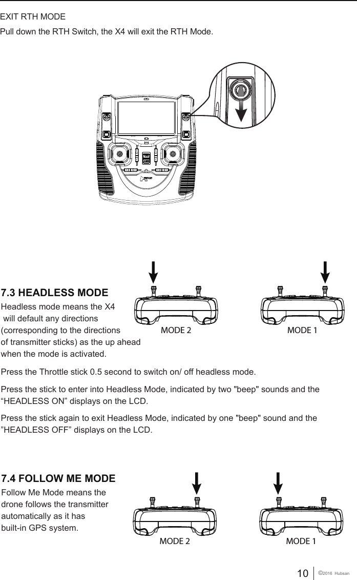 10 &copy;2016  HubsanPull down the RTH Switch, the X4 will exit the RTH Mode.EXIT RTH MODEHeadless mode means the X4 will default any directions (corresponding to the directions of transmitter sticks) as the up aheadwhen the mode is activated.Follow Me Mode means the drone follows the transmitter automatically as it has built-in GPS system. Press the Throttle stick 0.5 second to switch on/ off headless mode.Press the stick to enter into Headless Mode, indicated by two "beep" sounds and the&ldquo;HEADLESS ON&rdquo; displays on the LCD. Press the stick again to exit Headless Mode, indicated by one "beep" sound and the &rdquo;HEADLESS OFF&rdquo; displays on the LCD.  MODE 2 MODE 1MODE 2 MODE 17.3 HEADLESS MODE7.4 FOLLOW ME MODE
