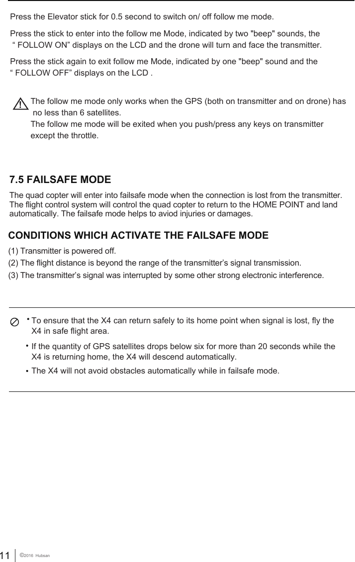 11 &copy;2016  HubsanPress the Elevator stick for 0.5 second to switch on/ off follow me mode.Press the stick to enter into the follow me Mode, indicated by two "beep" sounds, the &ldquo; FOLLOW ON&rdquo; displays on the LCD and the drone will turn and face the transmitter.Press the stick again to exit follow me Mode, indicated by one "beep" sound and the &ldquo; FOLLOW OFF&rdquo; displays on the LCD . !The follow me mode only works when the GPS (both on transmitter and on drone) has no less than 6 satellites.The follow me mode will be exited when you push/press any keys on transmitter except the throttle.  CONDITIONS WHICH ACTIVATE THE FAILSAFE MODE             (1) Transmitter is powered off. (2) The flight distance is beyond the range of the transmitter&rsquo;s signal transmission.(3) The transmitter&rsquo;s signal was interrupted by some other strong electronic interference.   To ensure that the X4 can return safely to its home point when signal is lost, fly the X4 in safe flight area.If the quantity of GPS satellites drops below six for more than 20 seconds while the X4 is returning home, the X4 will descend automatically. The X4 will not avoid obstacles automatically while in failsafe mode. 7.5 FAILSAFE MODE  The quad copter will enter into failsafe mode when the connection is lost from the transmitter. The flight control system will control the quad copter to return to the HOME POINT and land automatically. The failsafe mode helps to aviod injuries or damages.