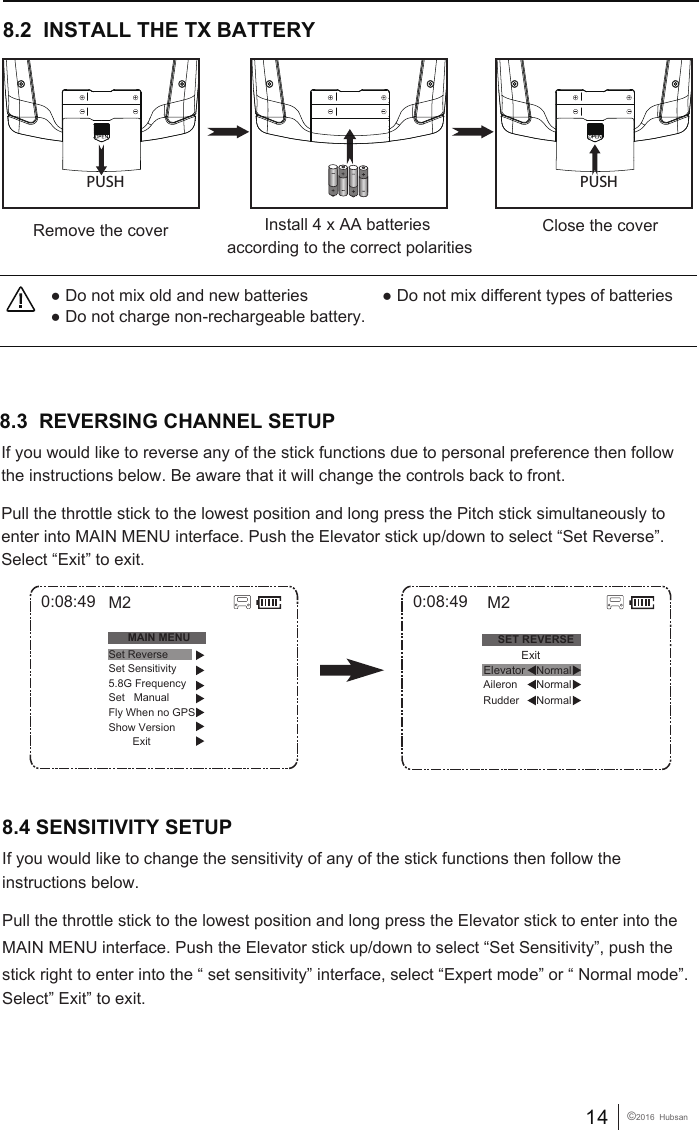 14 &copy;2016  Hubsan● Do not mix old and new batteries                ● Do not mix different types of batteries● Do not charge non-rechargeable battery.8.2  INSTALL THE TX BATTERYClose the coverRemove the cover Install 4 x AA batteries according to the correct polaritiesPUSH PUSH8.3  REVERSING CHANNEL SETUP If you would like to reverse any of the stick functions due to personal preference then follow the instructions below. Be aware that it will change the controls back to front.Pull the throttle stick to the lowest position and long press the Pitch stick simultaneously to enter into MAIN MENU interface. Push the Elevator stick up/down to select &ldquo;Set Reverse&rdquo;. Select &ldquo;Exit&rdquo; to exit.8.4 SENSITIVITY SETUP0:08:49SET REVERSENormalRudder Aileron NormalNormalM2            ExitElevator0:08:49MAIN MENUSet ReverseSet Sensitivity5.8G FrequencySet   ManualFly When no GPSShow Version        ExitM2If you would like to change the sensitivity of any of the stick functions then follow the instructions below. Pull the throttle stick to the lowest position and long press the Elevator stick to enter into the MAIN MENU interface. Push the Elevator stick up/down to select &ldquo;Set Sensitivity&rdquo;, push the stick right to enter into the &ldquo; set sensitivity&rdquo; interface, select &ldquo;Expert mode&rdquo; or &ldquo; Normal mode&rdquo;.Select&rdquo; Exit&rdquo; to exit.