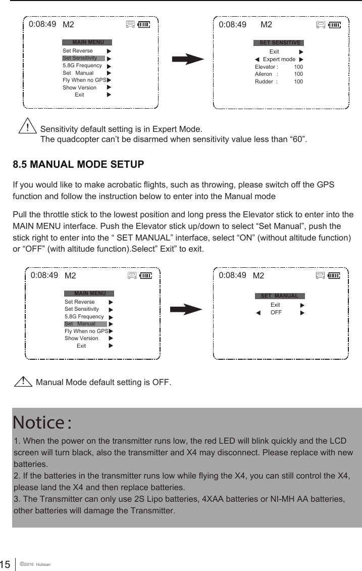 15 &copy;2016  Hubsan1. When the power on the transmitter runs low, the red LED will blink quickly and the LCD screen will turn black, also the transmitter and X4 may disconnect. Please replace with new batteries. 2. If the batteries in the transmitter runs low while flying the X4, you can still control the X4, please land the X4 and then replace batteries. 3. The Transmitter can only use 2S Lipo batteries, 4XAA batteries or NI-MH AA batteries, other batteries will damage the Transmitter. Notice： 8.5 MANUAL MODE SETUPIf you would like to make acrobatic flights, such as throwing, please switch off the GPS function and follow the instruction below to enter into the Manual modePull the throttle stick to the lowest position and long press the Elevator stick to enter into the MAIN MENU interface. Push the Elevator stick up/down to select &ldquo;Set Manual&rdquo;, push the stick right to enter into the &ldquo; SET MANUAL&rdquo; interface, select &ldquo;ON&rdquo; (without altitude function) or &ldquo;OFF&rdquo; (with altitude function).Select&rdquo; Exit&rdquo; to exit.Sensitivity default setting is in Expert Mode.The quadcopter can&rsquo;t be disarmed when sensitivity value less than &ldquo;60&rdquo;.0:08:49MAIN MENUSet ReverseSet Sensitivity5.8G FrequencySet   ManualFly When no GPSShow Version        ExitM20:08:49MAIN MENUSet ReverseSet Sensitivity5.8G FrequencySet   ManualFly When no GPSShow Version        ExitM20:08:49SET SENSITIVEElevator :Aileron   :Rudder  :100100100M2          Exit      Expert modeManual Mode default setting is OFF.0:08:49 M2SET  MANUAL          Exit          OFF