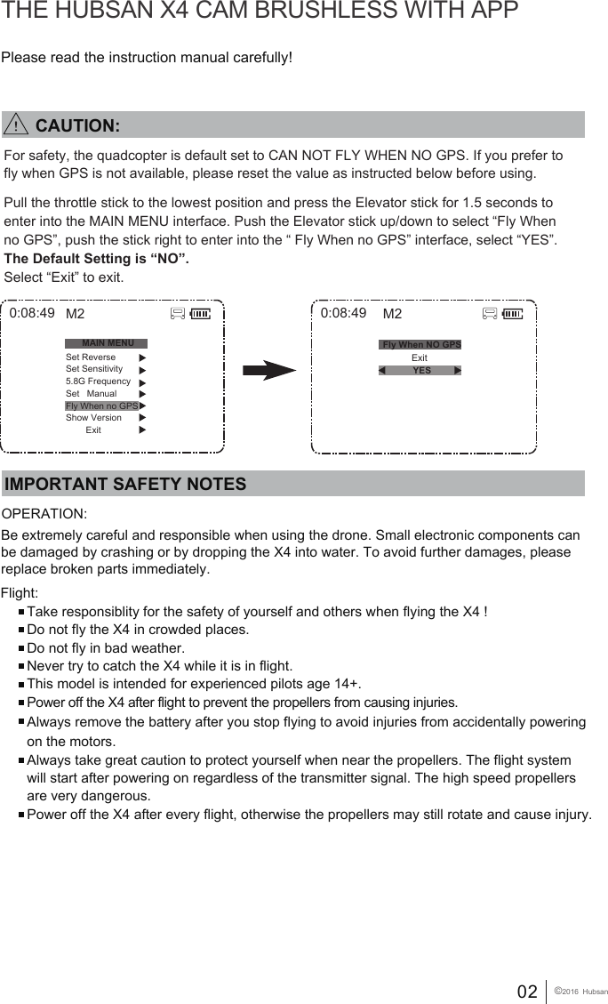 02 &copy;2016  HubsanPlease read the instruction manual carefully!THE HUBSAN X4 CAM BRUSHLESS WITH APPIMPORTANT SAFETY NOTESOPERATION: Flight:Take responsiblity for the safety of yourself and others when flying the X4 !Do not fly the X4 in crowded places. Do not fly in bad weather.Never try to catch the X4 while it is in flight.This model is intended for experienced pilots age 14+.Power off the X4 after flight to prevent the propellers from causing injuries.Always remove the battery after you stop flying to avoid injuries from accidentally powering on the motors.Always take great caution to protect yourself when near the propellers. The flight system will start after powering on regardless of the transmitter signal. The high speed propellers are very dangerous.Power off the X4 after every flight, otherwise the propellers may still rotate and cause injury.   Be extremely careful and responsible when using the drone. Small electronic components can be damaged by crashing or by dropping the X4 into water. To avoid further damages, please replace broken parts immediately. 0:08:49 M2            Exit0:08:49MAIN MENUSet ReverseSet Sensitivity5.8G FrequencySet   ManualFly When no GPSShow Version        ExitM2Fly When NO GPSYESFor safety, the quadcopter is default set to CAN NOT FLY WHEN NO GPS. If you prefer to fly when GPS is not available, please reset the value as instructed below before using.Pull the throttle stick to the lowest position and press the Elevator stick for 1.5 seconds to enter into the MAIN MENU interface. Push the Elevator stick up/down to select &ldquo;Fly When no GPS&rdquo;, push the stick right to enter into the &ldquo; Fly When no GPS&rdquo; interface, select &ldquo;YES&rdquo;. The Default Setting is &ldquo;NO&rdquo;.Select &ldquo;Exit&rdquo; to exit.        CAUTION: