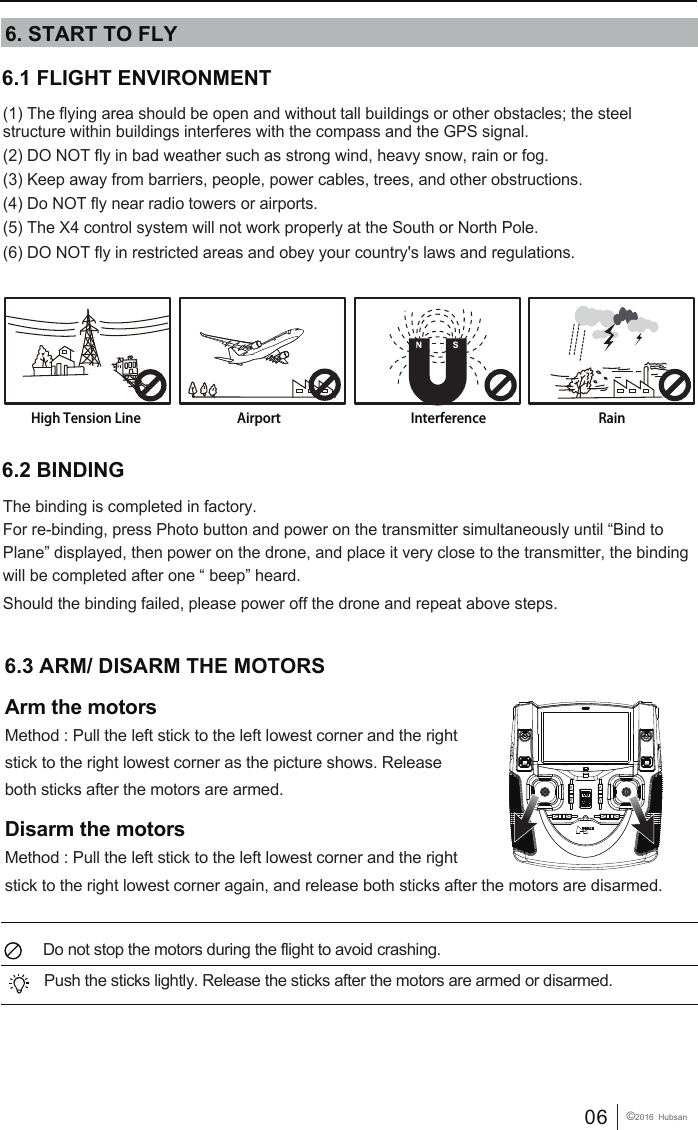 06 &copy;2016  Hubsan6.1 FLIGHT ENVIRONMENT (1) The flying area should be open and without tall buildings or other obstacles; the steel structure within buildings interferes with the compass and the GPS signal.(2) DO NOT fly in bad weather such as strong wind, heavy snow, rain or fog.(3) Keep away from barriers, people, power cables, trees, and other obstructions. (4) Do NOT fly near radio towers or airports.(5) The X4 control system will not work properly at the South or North Pole.(6) DO NOT fly in restricted areas and obey your country's laws and regulations.6. START TO FLYHigh Tension Line RainInterferenceAirport6.3 ARM/ DISARM THE MOTORS Arm the motorsMethod : Pull the left stick to the left lowest corner and the right stick to the right lowest corner as the picture shows. Release both sticks after the motors are armed.Disarm the motorsMethod : Pull the left stick to the left lowest corner and the right stick to the right lowest corner again, and release both sticks after the motors are disarmed.  Do not stop the motors during the flight to avoid crashing. Push the sticks lightly. Release the sticks after the motors are armed or disarmed.The binding is completed in factory. For re-binding, press Photo button and power on the transmitter simultaneously until &ldquo;Bind to Plane&rdquo; displayed, then power on the drone, and place it very close to the transmitter, the binding will be completed after one &ldquo; beep&rdquo; heard. Should the binding failed, please power off the drone and repeat above steps.6.2 BINDING