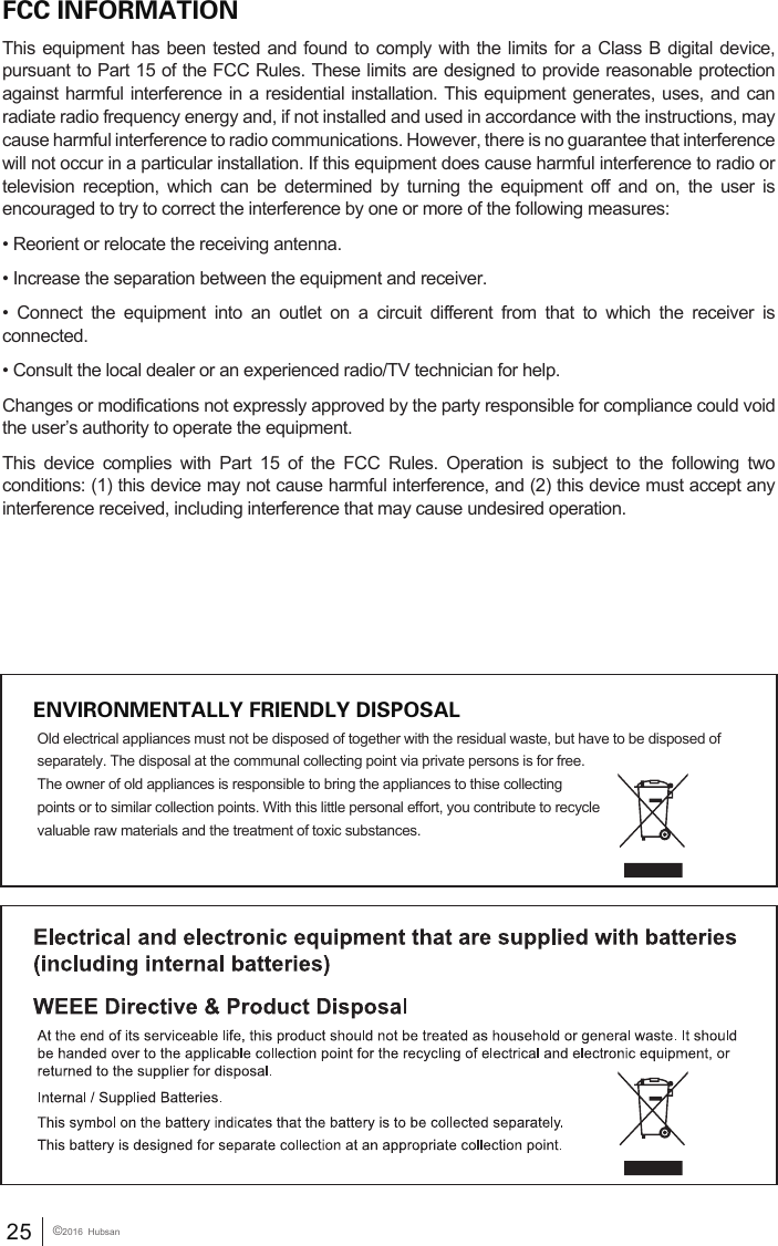 FCC INFORMATIONThis equipment has been tested and found to comply with the limits for a Class B digital device, pursuant to Part 15 of the FCC Rules. These limits are designed to provide reasonable protection against harmful interference in a residential installation. This equipment generates, uses, and can radiate radio frequency energy and, if not installed and used in accordance with the instructions, may cause harmful interference to radio communications. However, there is no guarantee that interference will not occur in a particular installation. If this equipment does cause harmful interference to radio or television reception, which can be determined by turning the equipment off and on, the user is encouraged to try to correct the interference by one or more of the following measures:&bull; Reorient or relocate the receiving antenna.&bull; Increase the separation between the equipment and receiver. &bull;  Connect  the  equipment  into  an  outlet  on  a  circuit  different  from  that  to  which  the  receiver  is connected. &bull; Consult the local dealer or an experienced radio/TV technician for help.Changes or modifications not expressly approved by the party responsible for compliance could void the user&rsquo;s authority to operate the equipment.This device complies with Part 15 of the FCC Rules. Operation is subject to the following two conditions: (1) this device may not cause harmful interference, and (2) this device must accept any interference received, including interference that may cause undesired operation.ENVIRONMENTALLY FRIENDLY DISPOSALOld electrical appliances must not be disposed of together with the residual waste, but have to be disposed of separately. The disposal at the communal collecting point via private persons is for free. The owner of old appliances is responsible to bring the appliances to thise collecting points or to similar collection points. With this little personal effort, you contribute to recycle valuable raw materials and the treatment of toxic substances.25 &copy;2016  Hubsan