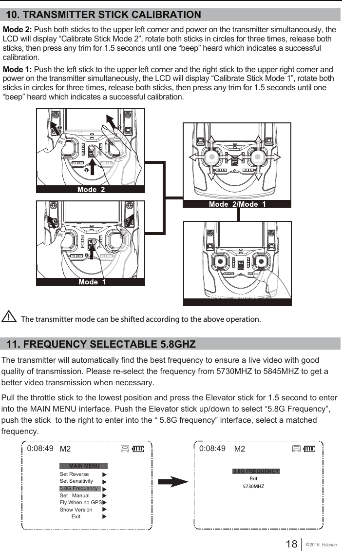 18󰔢2016  HubsanThe transmitter will automatically find the best frequency to ensure a live video with good quality of transmission. Please re-select the frequency from 5730MHZ to 5845MHZ to get a better video transmission when necessary.Pull the throttle stick to the lowest position and press the Elevator stick for 1.5 second to enter into the MAIN MENU interface. Push the Elevator stick up/down to select &ldquo;5.8G Frequency&rdquo;, push the stick  to the right to enter into the &ldquo; 5.8G frequency&rdquo; interface, select a matched frequency.5.8G FREQUENCY0:08:49Exit5730MHZM2Mode 2: Push both sticks to the upper left corner and power on the transmitter simultaneously, the LCD will display &ldquo;Calibrate Stick Mode 2&rdquo;, rotate both sticks in circles for three times, release both sticks, then press any trim for 1.5 seconds until one &ldquo;beep&rdquo; heard which indicates a successful calibration. Mode 1: Push the left stick to the upper left corner and the right stick to the upper right corner and power on the transmitter simultaneously, the LCD will display &ldquo;Calibrate Stick Mode 1&rdquo;, rotate both sticks in circles for three times, release both sticks, then press any trim for 1.5 seconds until one &ldquo;beep&rdquo; heard which indicates a successful calibration. The transmitter mode can be shifted according to the above operation.!0:08:49MAIN MENUSet ReverseSet Sensitivity5.8G FrequencySet   ManualFly When no GPSShow Version        ExitM210. TRANSMITTER STICK CALIBRATION11. FREQUENCY SELECTABLE 5.8GHZ 